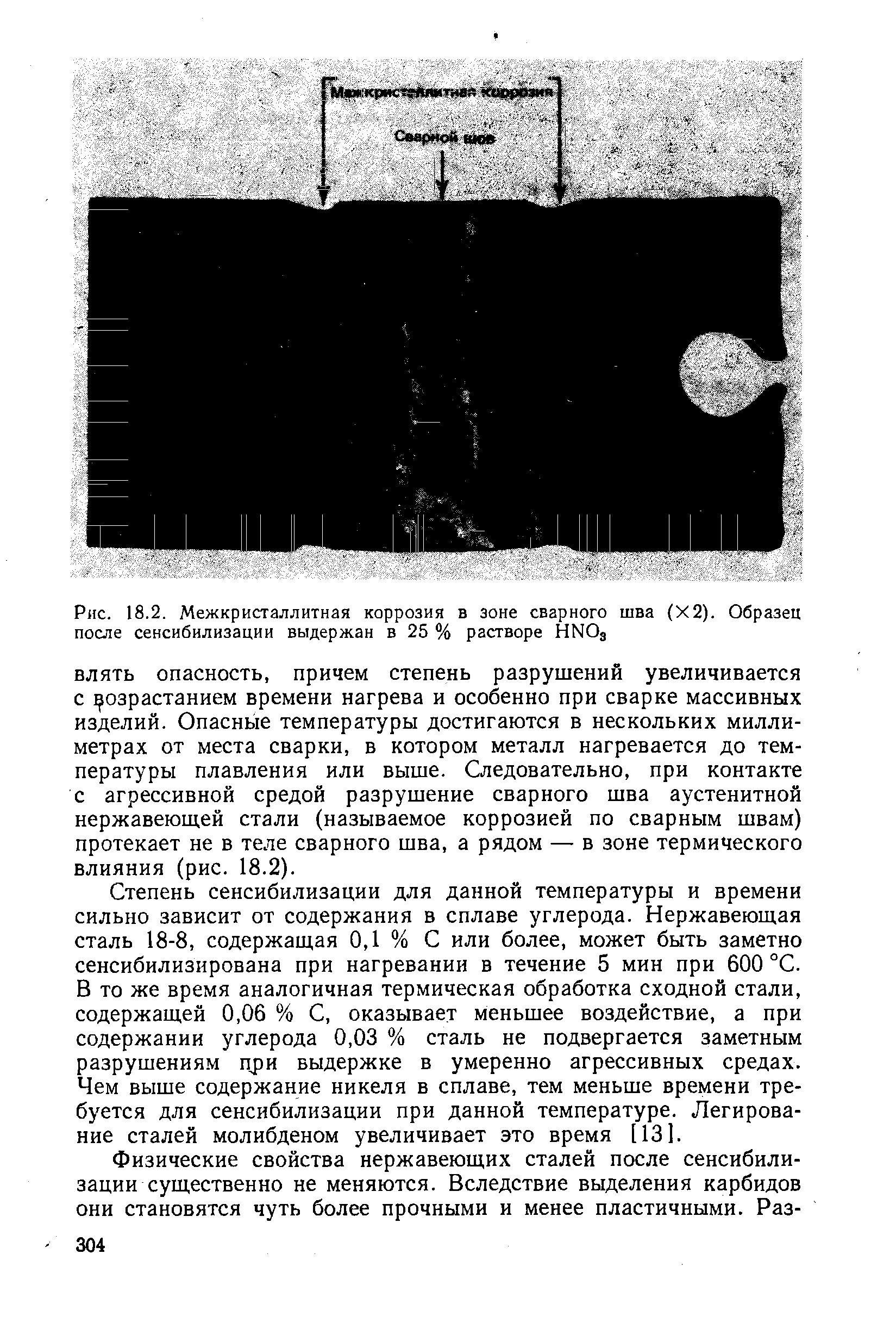 Степень сенсибилизации для данной температуры и времени сильно зависит от содержания в сплаве углерода. Нержавеющая сталь 18-8, содержащая 0,1 % С или более, может быть заметно сенсибилизирована при нагревании в течение 5 мин при 600 °С. В то же время аналогичная термическая обработка сходной стали, содержащей 0,06 % С, оказывает меньшее воздействие, а при содержании углерода 0,03 % сталь не подвергается заметным разрушениям при выдержке в умеренно агрессивных средах. Чем выше содержание никеля в сплаве, тем меньше времени требуется для сенсибилизации при данной температуре. Легирование сталей молибденом увеличивает это время [13].
