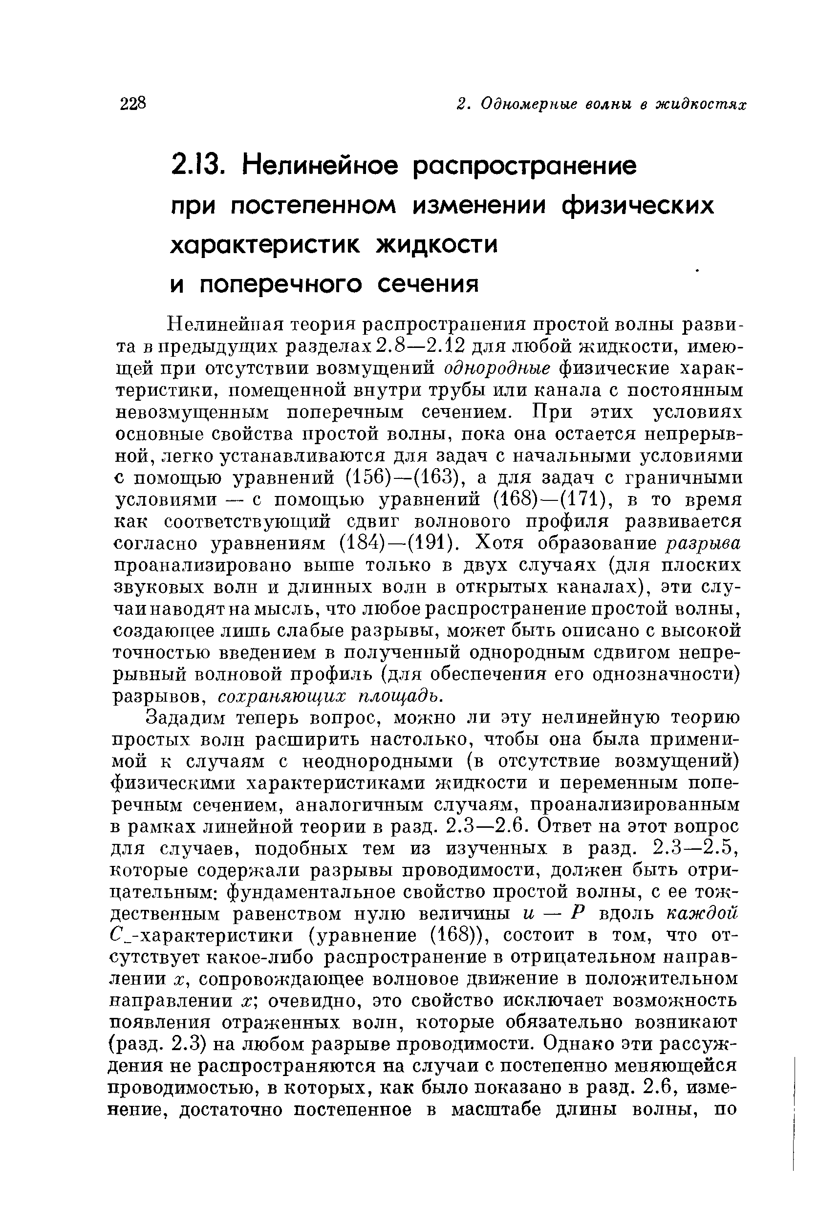 Нелинейная теория распространения простой волны развита в предыдущих разделах2.8—2.12 для любой жидкости, имеющей нри отсутствии возмущений однородные физические характеристики, помещенной внутри трубы или канала с постоянным невозмущенным поперечным сечением. При этих условиях основные свойства простой волны, пока она остается непрерывной, легко устанавливаются для задач с начальными условиями с помощью уравнений (156)—(163), а для задач с граничными условиями — с помощью уравнений (168)—(171), в то время как соответствующий сдвиг волнового профиля развивается согласно уравнениям (184)—(191). Хотя образование разрыва проанализировано выше только в двух случаях (для плоских звуковых волн и длинных волн в открытых каналах), эти случаи наводят на мысль, что любое распространение простой волны, создающее лишь слабые разрывы, может быть описано с высокой точностью введением в полученный однородным сдвигом непрерывный волновой профиль (для обеспечения его однозначности) разрывов, сохраняющих площадь.
