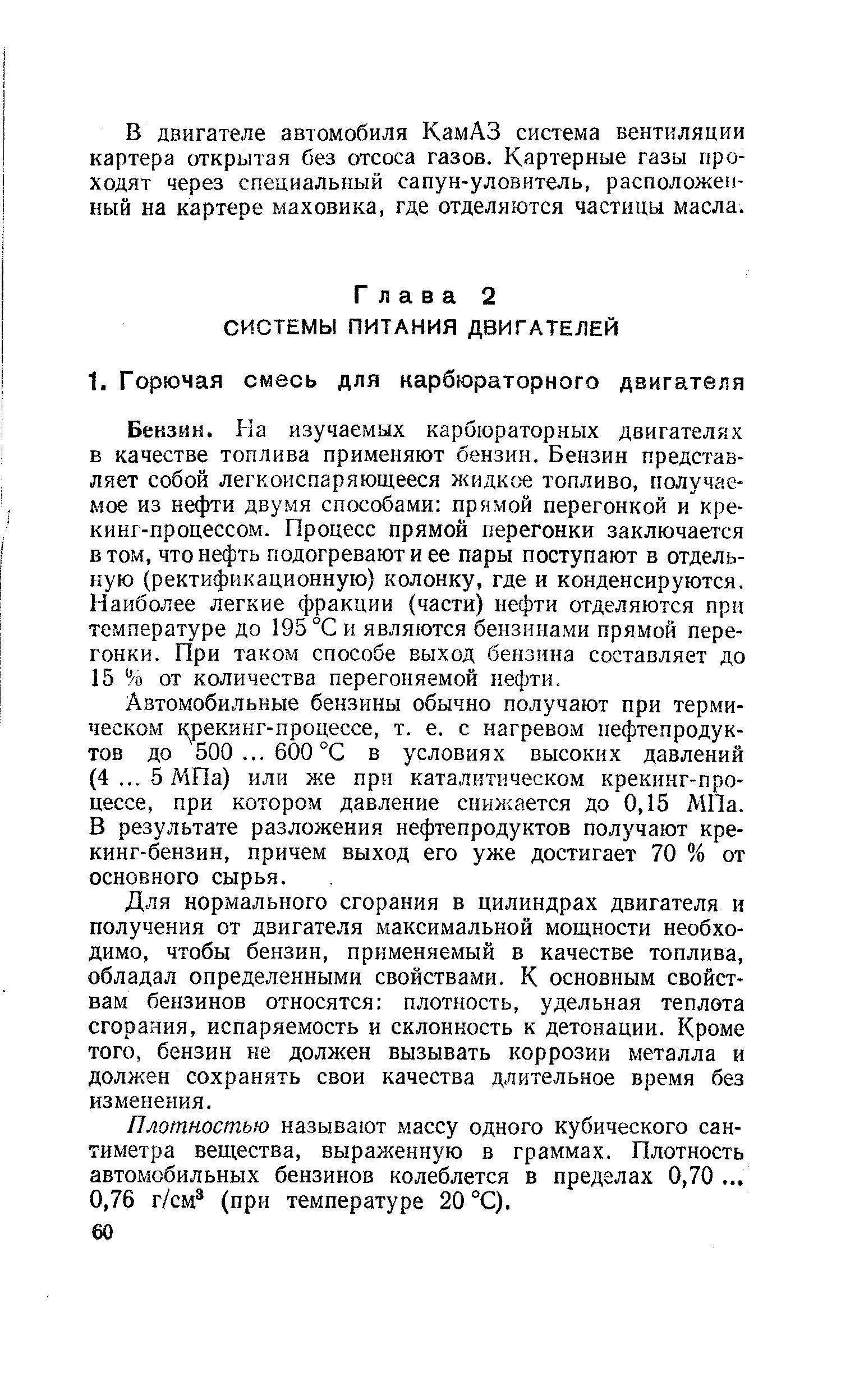 Бензин. На изучаемых карбюраторных двигателях в качестве топлива применяют бензин. Бензин представляет собой легкоиспаряющееся жидкое топливо, получаемое из нефти двумя способами прямой перегонкой и кре-кинг-нроцессом. Процесс прямой перегонки заключается в том, что нефть подогревают и ее пары поступают в отдельную (ректификационную) колонку, где и конденсируются. Наиболее легкие фракции (части) нефти отделяются при температуре до 195 °С и являются бензинами прямой перегонки. При таком способе выход бензина составляет до 15 % от количества перегоняемой нефти.
