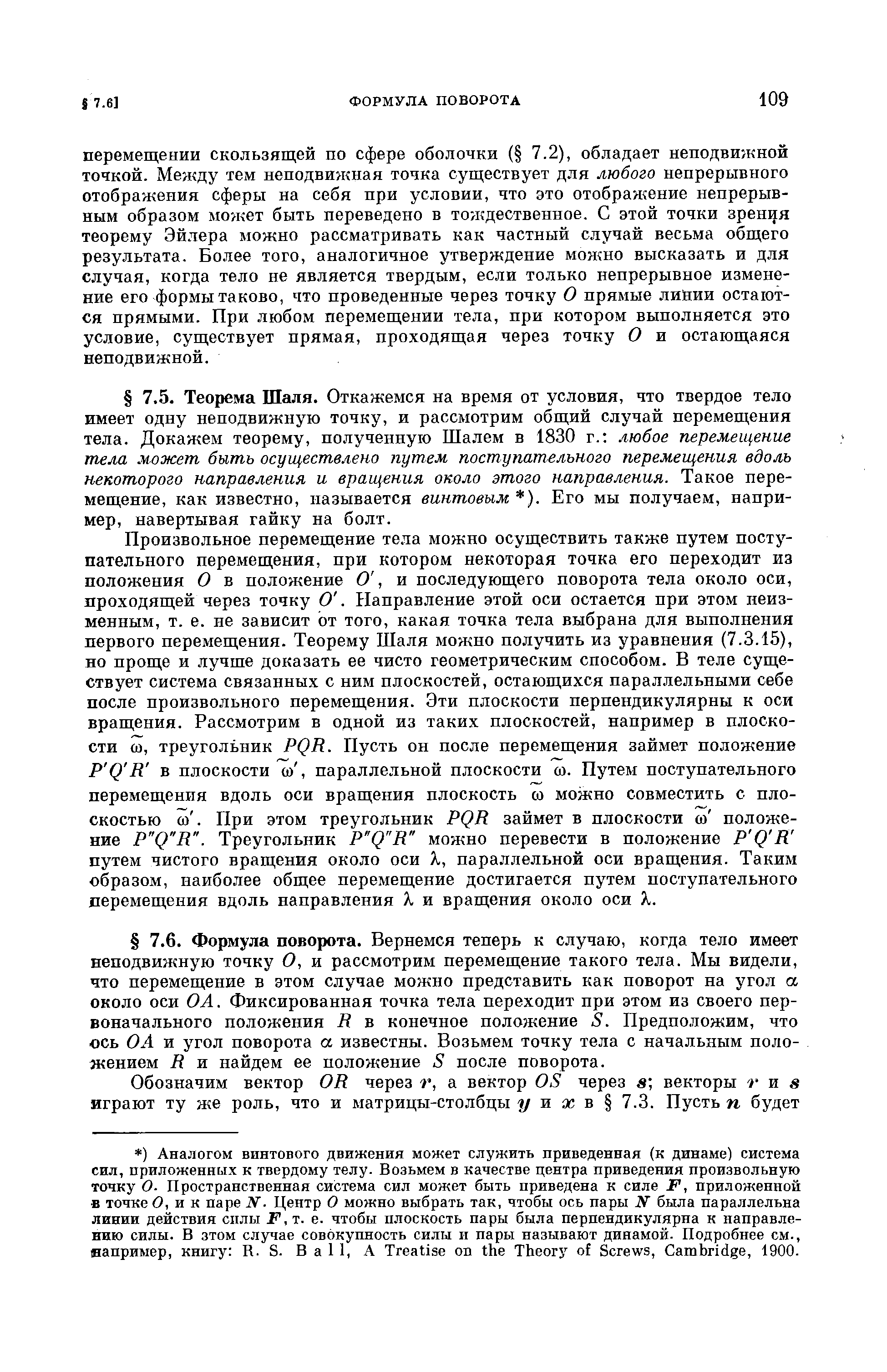 Произвольное перемещение тела можно осуществить также путем поступательного перемещения, при котором некоторая точка его переходит из положения О в положение О, и последующего поворота тела около оси, проходящей через точку О. Р1аправление этой оси остается при этом неизменным, т. е. не зависит от того, какая точка тела выбрана для выполнения первого перемещения. Теорему Шаля можно получить из уравнения (7.3.15), но проще и лучше доказать ее чисто геометрическим способом. В теле существует система связанных с ним плоскостей, остающихся параллельными себе после произвольного перемещения. Эти плоскости перпендикулярны к оси вращения. Рассмотрим в одной из таких плоскостей, например в плоскости со, треугольник PQR. Пусть он после перемещения займет положение P Q R в плоскости ю, параллельной плоскости со. Путем поступательного перемещения вдоль оси вращения плоскость со можно совместить с плоскостью со. При этом треугольник PQR займет в плоскости со положение P Q R . Треугольник P Q R можно перевести в положение P Q R путем чистого вращения около оси X, параллельной оси вращения. Таким образом, наиболее общее перемещение достигается путем поступательного перемещения вдоль направления % и вращения около оси X.
