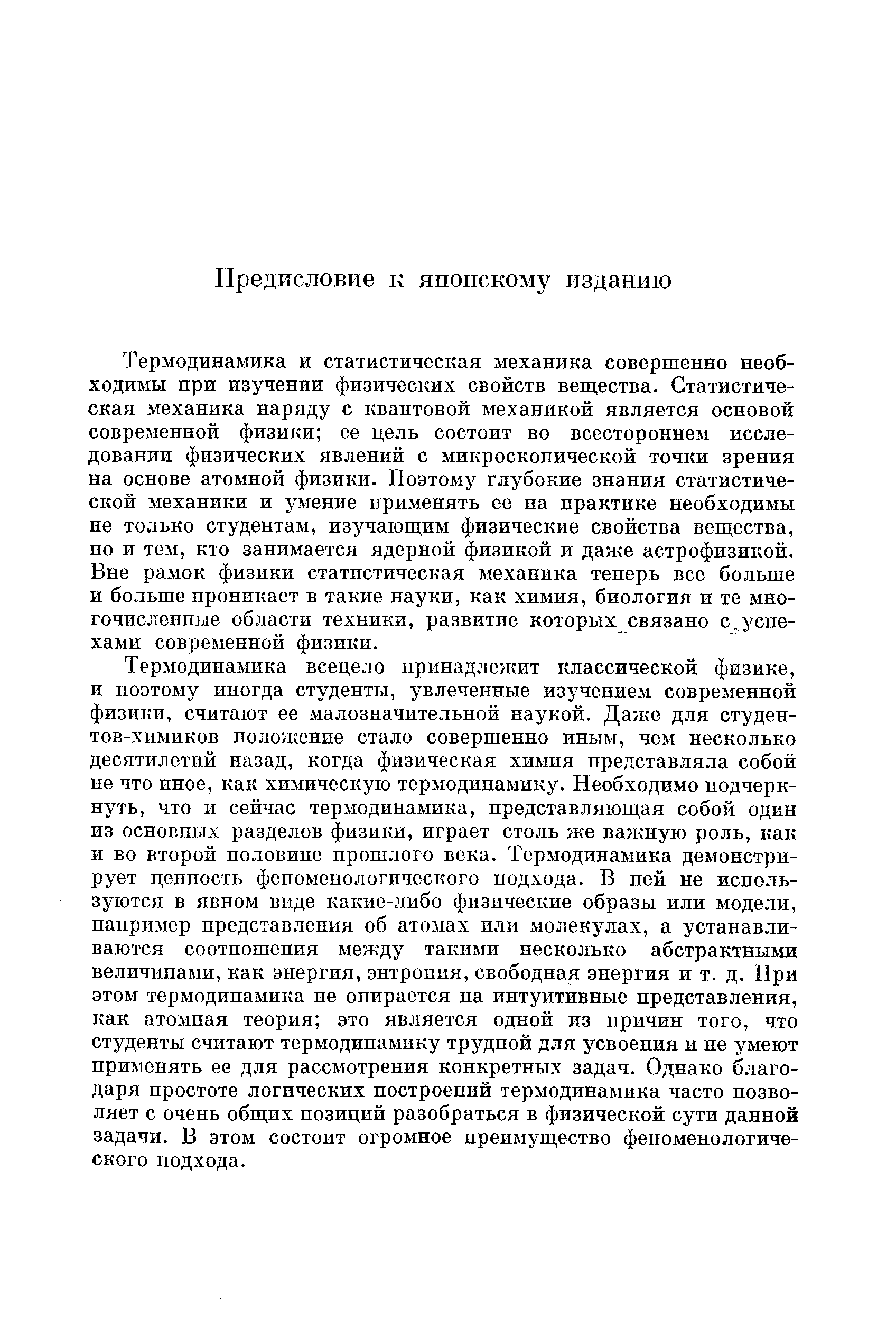 Термодинамика и статистическая механика совершенно необходимы при изучении физических свойств вещества. Статистическая механика наряду с квантовой механикой является основой современной физики ее цель состоит во всестороннем исследовании физических явлений с микроскопической точки зрения на основе атомной физики. Поэтому глубокие знания статистической механики и умение применять ее на практике необходимы не только студентам, изучающим физические свойства вещества, но и тем, кто занимается ядерной физикой и даже астрофизикой. Вне рамок физики статистическая механика теперь все больше и больше проникает в такие науки, как химия, биология и те многочисленные области техники, развитие которых связано с.успехами современной физики.
