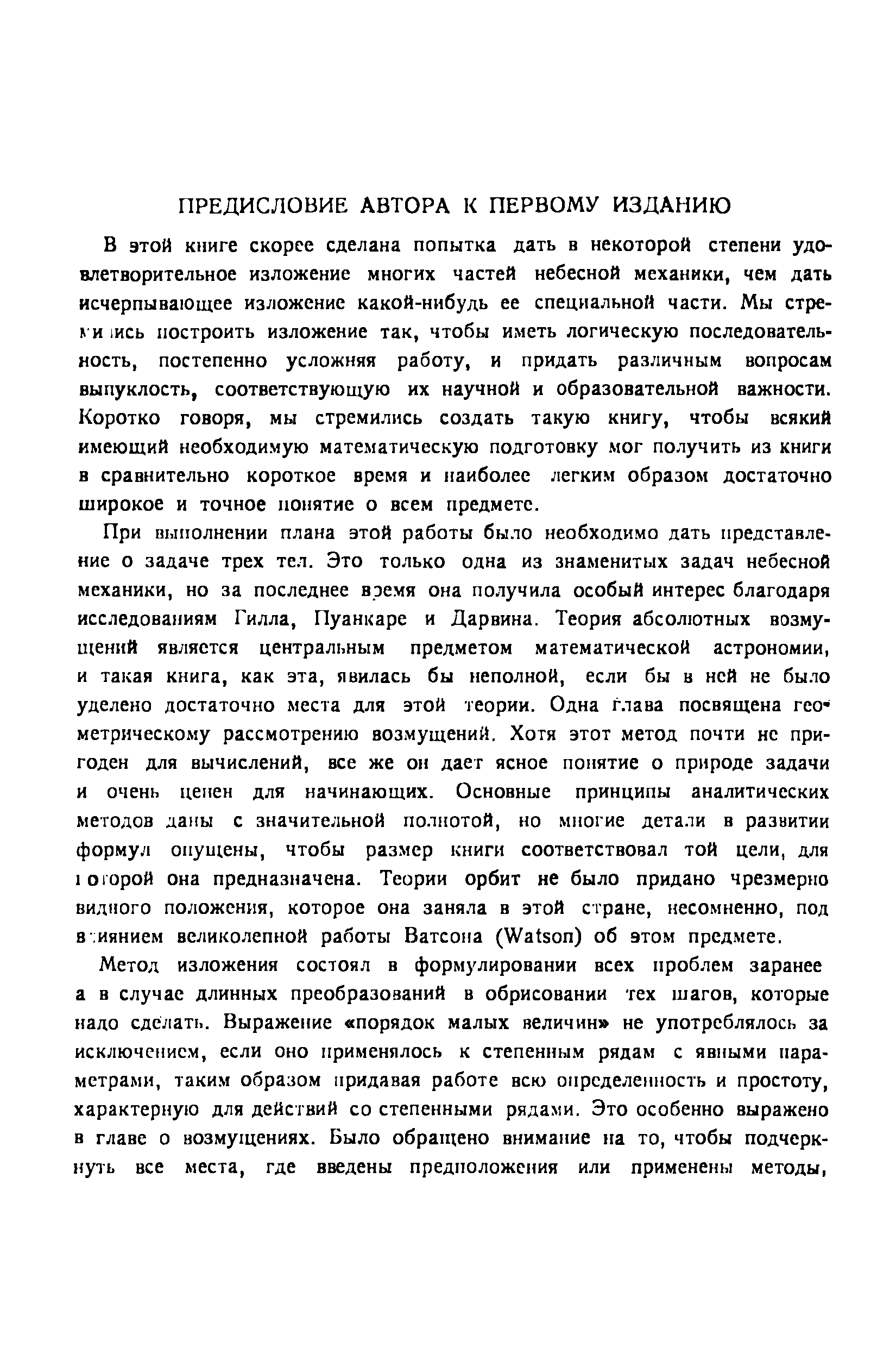 В этой книге скорее сделана попытка дать в некоторой степени удовлетворительное изложение многих частей небесной механики, чем дать исчерпывающее изложение какой-нибудь ее специальной части. Мы стре-I и 1ись построить изложение так, чтобы иметь логическую последовательность, постепенно усложняя работу, и придать различным вопросам выпуклость, соответствующую их научной и образовательной важности. Коротко говоря, мы стремились создать такую книгу, чтобы всякий имеющий необходимую математическую подготовку мог получить из книги в сравнительно короткое время и наиболее легким образом достаточно широкое и точное попятие о всем предмете.
