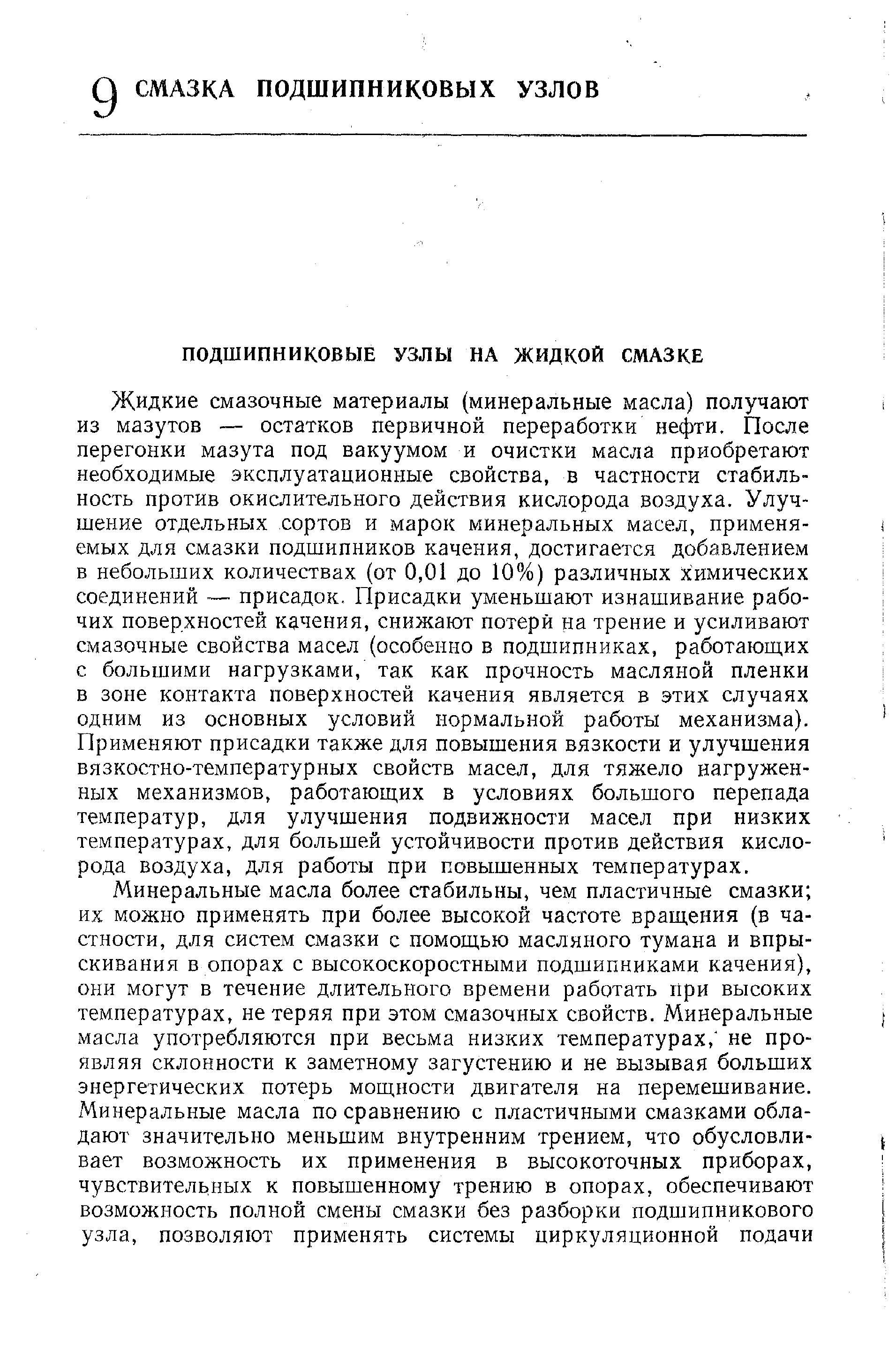 Жидкие смазочные материалы (минеральные масла) получают из мазутов — остатков первичной переработки нефти. После перегонки мазута под вакуумом и очистки масла приобретают необходимые эксплуатационные свойства, в частности стабильность против окислительного действия кислорода воздуха. Улучшение отдельных сортов и марок минеральных масел, применяемых для смазки подшипников качения, достигается добавлением в небольших количествах (от 0,01 до 10%) различных химических соединений — присадок. Присадки уменьшают изнашивание рабочих поверхностей качения, снижают потери на трение и усиливают смазочные свойства масел (особенно в подшипниках, работающих с большими нагрузками, так как прочность масляной пленки в зоне контакта поверхностей качения является в этих случаях одним из основных условий нормальной работы механизма). Применяют присадки также для повышения вязкости и улучшения вязкостно-температурных свойств масел, для тяжело нагруженных механизмов, работающих в условиях большого перепада температур, для улучшения подвижности масел при низких температурах, для большей устойчивости против действия кислорода воздуха, для работы при повышенных температурах.
