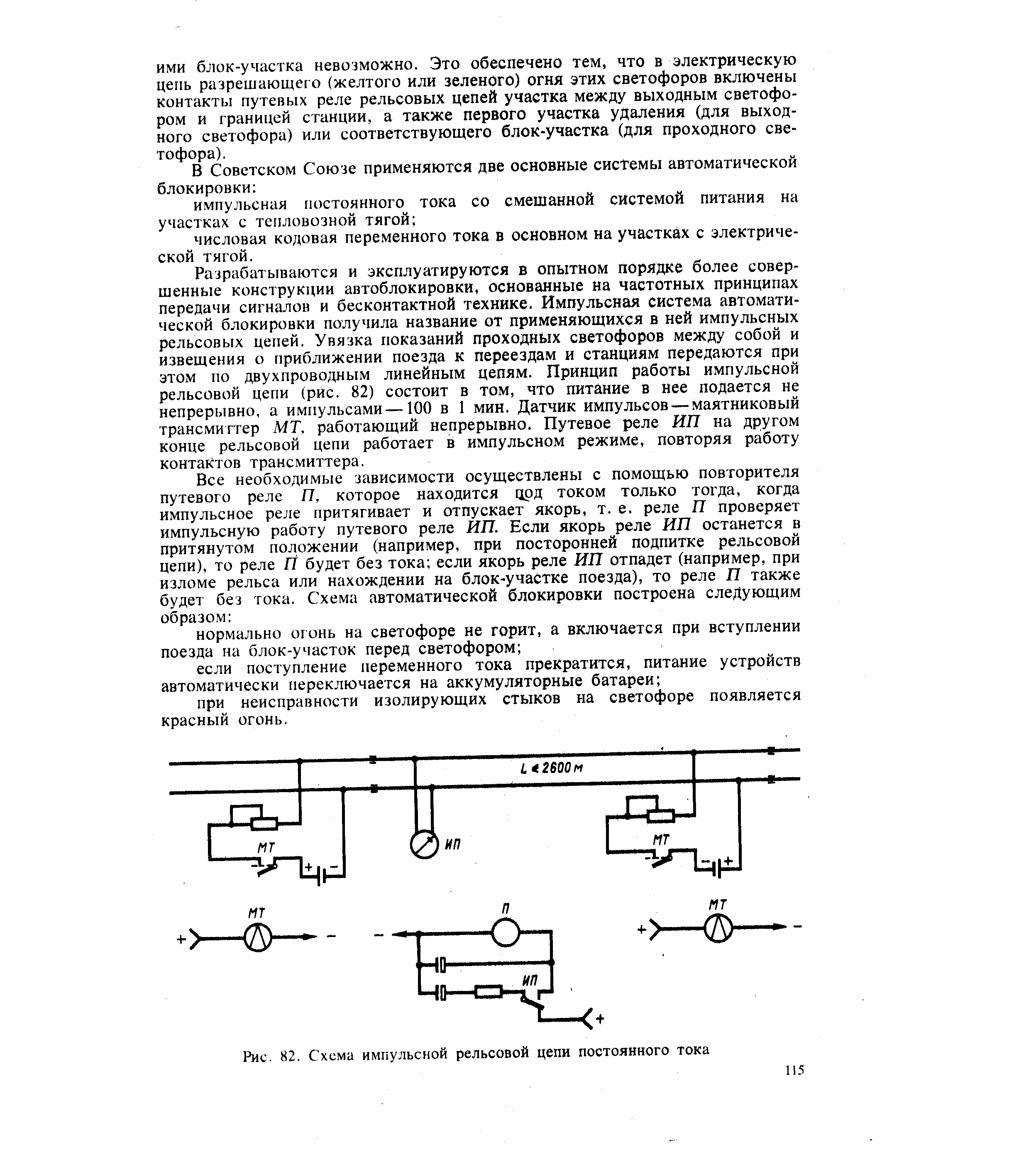 Разрабатываются и эксплуатируются в опытном порядке более совершенные конструкции автоблокировки, основанные на частотных принципах передачи сигналов и бесконтактной технике. Импульсная система автоматической блокировки получила название от применяющихся в ней импульсных рельсовых цепей. Увязка показаний проходных светофоров между собой и извещения о приближении поезда к переездам и станциям передаются при этом по двухпроводным линейным цепям. Принцип работы импульсной рельсовой цепи (рис. 82) состоит в том, что питание в нее подается не непрерывно, а импульсами—100 в 1 мин. Датчик импульсов — маятниковый трансмиттер МТ, работающий непрерывно. Путевое реле ИП на другом конце рельсовой цепи работает в импульсном режиме, повторяя работу контактов трансмиттера.
