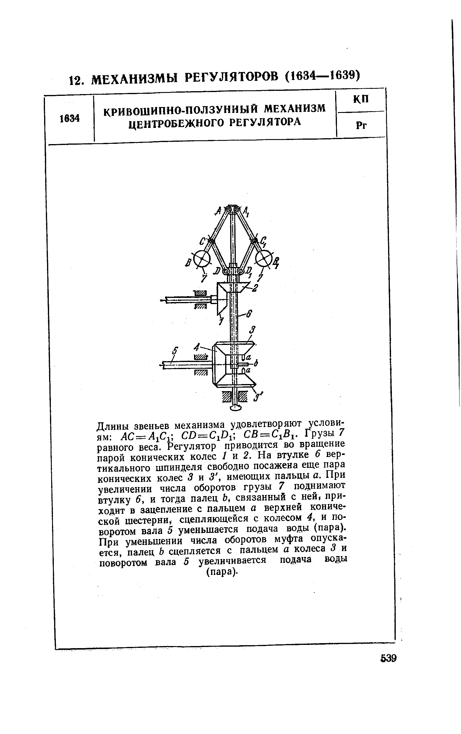 Длины звеньев механизма удовлетворяют условиям A =Ai i D= iD B = iBi. Грузы 7 равного веса. Регулятор приводится во вращение парой конических колес / и 2. На втулке 6 вертикального шпинделя свободно посажена еще пара конических колес 3 и 3, имеющих пальцы а. При увеличении числа оборотов грузы 7 поднимают втулку 6, и тогда палец Ь, связанный с ней, приходит в зацепление с пальцем а верхней конической шестерни, сцепляющейся с колесом 4, и поворотом вала 5 уменьшается подача воды (пара). При уменьшении числа оборотов муфта опускается, палец Ь сцепляется с пальцем а колеса 3 и поворотом вала 5 увеличивается подача воды (пара).
