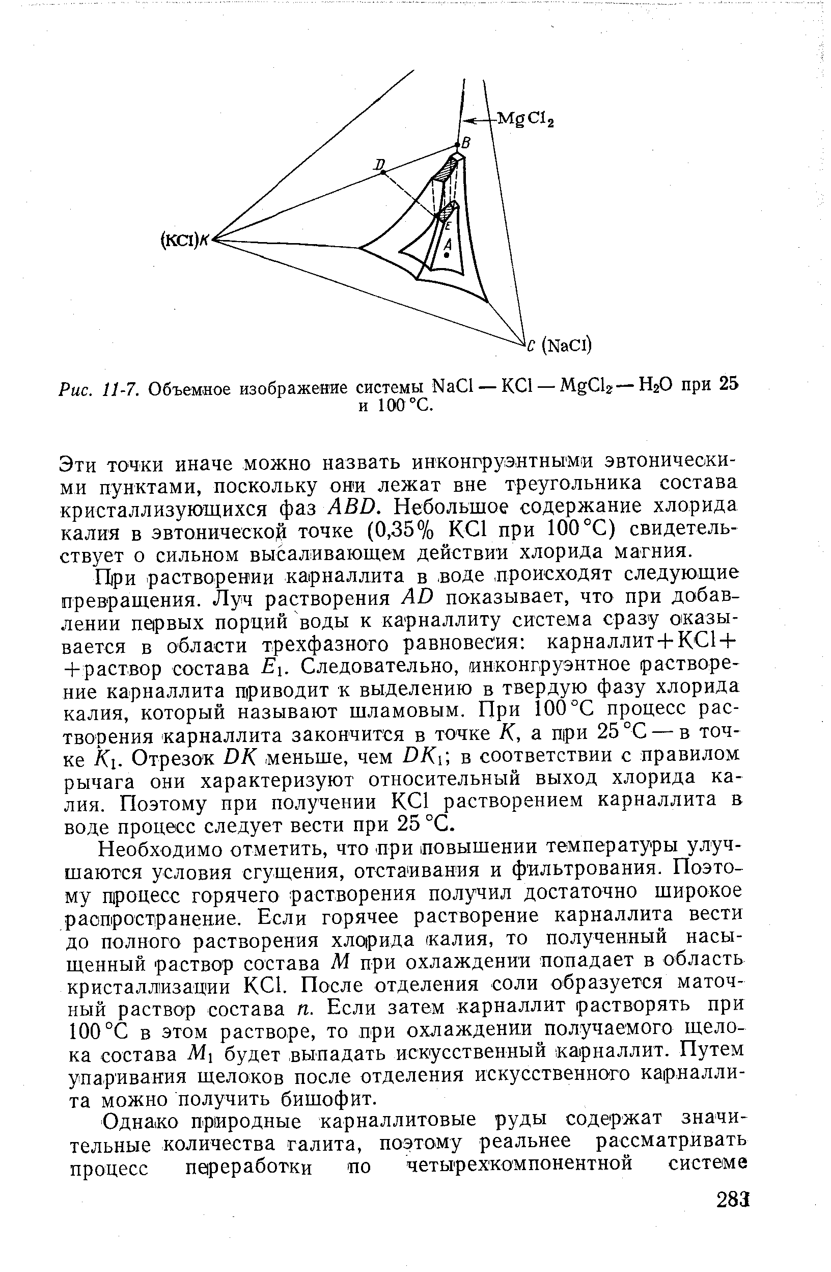 ГЬри растворении карналлита в -воде. происходят следующие превращения. Луч растворения AD показывает, что при добавлении neipBbix порций воды к карналлиту система сразу оказывается в области трехфазного равновесия карналлит-ЬК С1 + -1-раствор состава Ei. Следовательно, инконгруэнтное растворение карналлита приводит к выделению в твердую фазу хлорида калия, который называют шламовым. При 100 °С процесс растворения карналлита закончится в точке К, а при 25 °С — в точке К. Отрезок DK. меньше, чем ОКй в соответствии с правилом рычага они характеризуют относительный выход хлорида калия. Поэтому при получении КС1 растворением карналлита в воде процесс следует вести при 25 °С.
