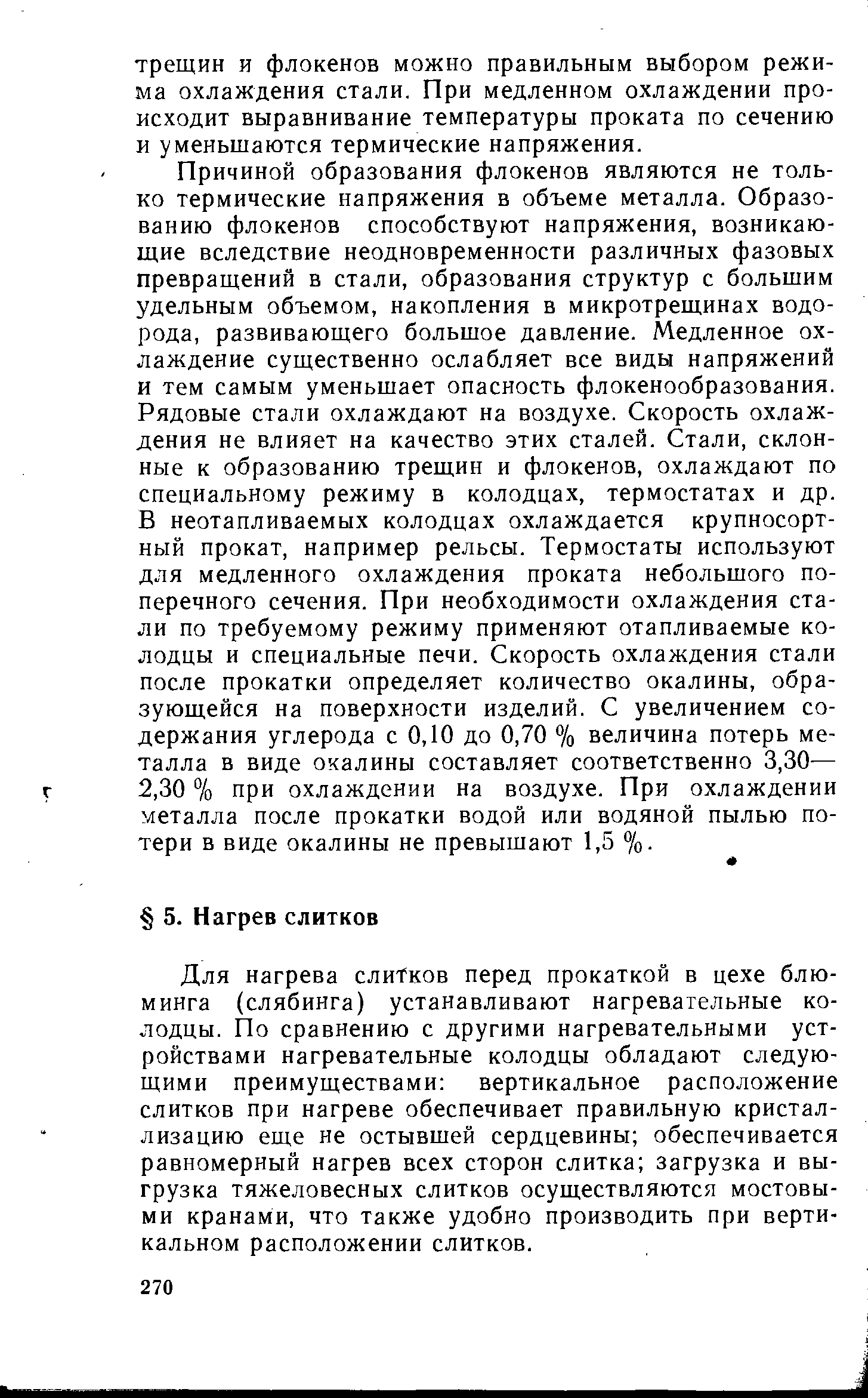 Причиной образования флокенов являются не только термические напряжения в объеме металла. Образованию флокенов способствуют напряжения, возникающие вследствие неодновременности различных фазовых превращений в стали, образования структур с большим удельным объемом, накопления в микротрещинах водорода, развивающего большое давление. Медленное охлаждение существенно ослабляет все виды напряжений и тем самым уменьшает опасность флокенообразования. Рядовые стали охлаждают на воздухе. Скорость охлаждения не влияет на качество этих сталей. Стали, склонные к образованию трещин и флокенов, охлаждают по специальному режиму в колодцах, термостатах и др. В неотапливаемых колодцах охлаждается крупносортный прокат, например рельсы. Термостаты используют для медленного охлаждения проката небольшого поперечного сечения. При необходимости охлаждения стали по требуемому режиму применяют отапливаемые колодцы и специальные печи. Скорость охлаждения стали после прокатки определяет количество окалины, образующейся на поверхности изделий. С увеличением содержания углерода с 0,10 до 0,70 % величина потерь металла в виде окалины составляет соответственно 3,30— 2,30 % при охлаждении на воздухе. При охлаждении металла после прокатки водой или водяной пылью потери в виде окалины не превышают 1,5 %.
