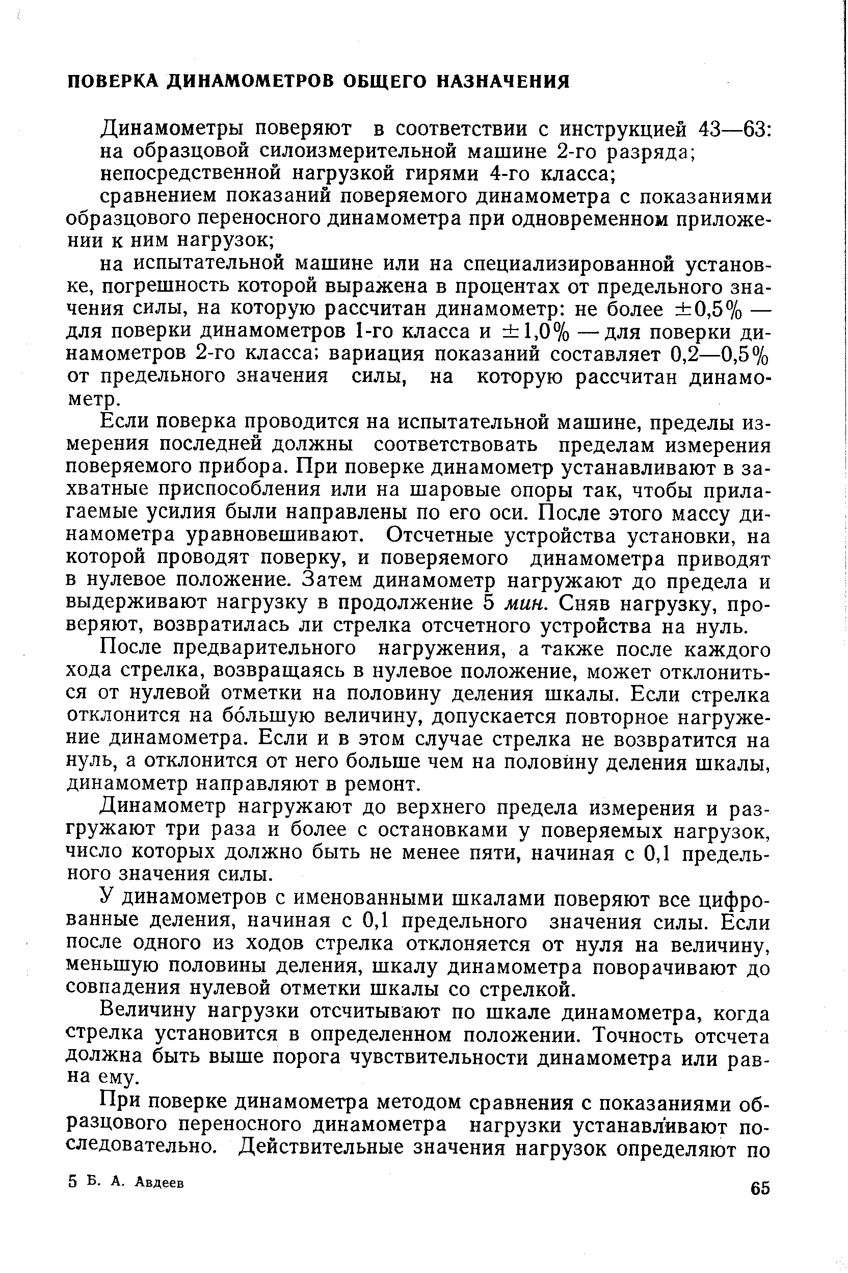 Если поверка проводится на испытательной машине, пределы измерения последней должны соответствовать пределам измерения поверяемого прибора. При поверке динамометр устанавливают в захватные приспособления или на шаровые опоры так, чтобы прилагаемые усилия были направлены по его оси. После этого массу динамометра уравновешивают. Отсчетные устройства установки, на которой проводят поверку, и поверяемого динамометра приводят в нулевое положение. Затем динамометр нагружают до предела и выдерживают нагрузку в продолжение 5 мин. Сняв нагрузку, проверяют, возвратилась ли стрелка отсчетного устройства на нуль.
