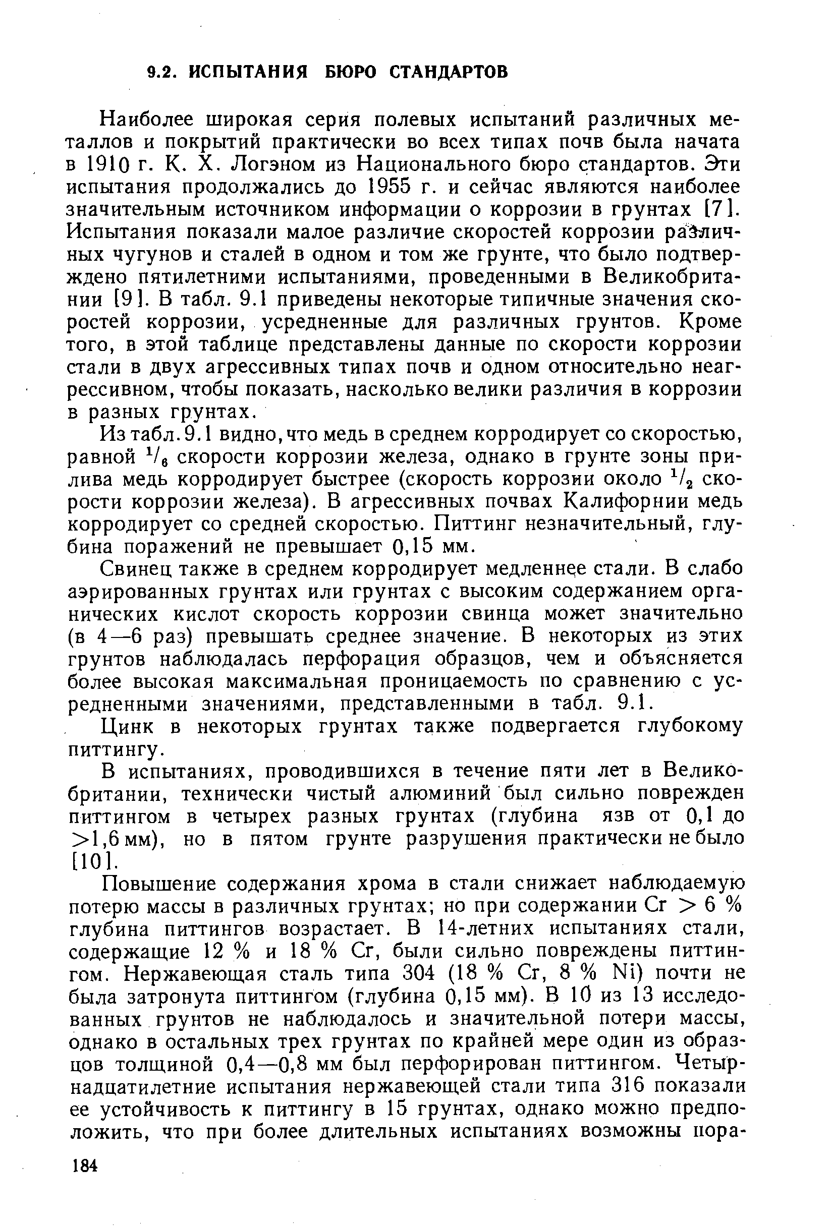 Наиболее широкая серия полевых испытаний различных металлов и покрытий практически во всех типах почв была начата в 1910 г. К. X. Логэном из Национального бюро стандартов. Эти испытания продолжались до 1955 г. и сейчас являются наиболее значительным источником информации о коррозии в грунтах [7]. Испытания показали малое различие скоростей коррозии различных чугунов и сталей в одном и том же грунте, что было подтверждено пятилетними испытаниями, проведенными в Великобритании [9]. В табл. 9.1 приведены некоторые типичные значения скоростей коррозии, усредненные для различных грунтов. Кроме того, в этой таблице представлены данные по скорости коррозии стали в двух агрессивных типах почв и одном относительно неагрессивном, чтобы показать, насколько велики различия в коррозии в разных грунтах.
