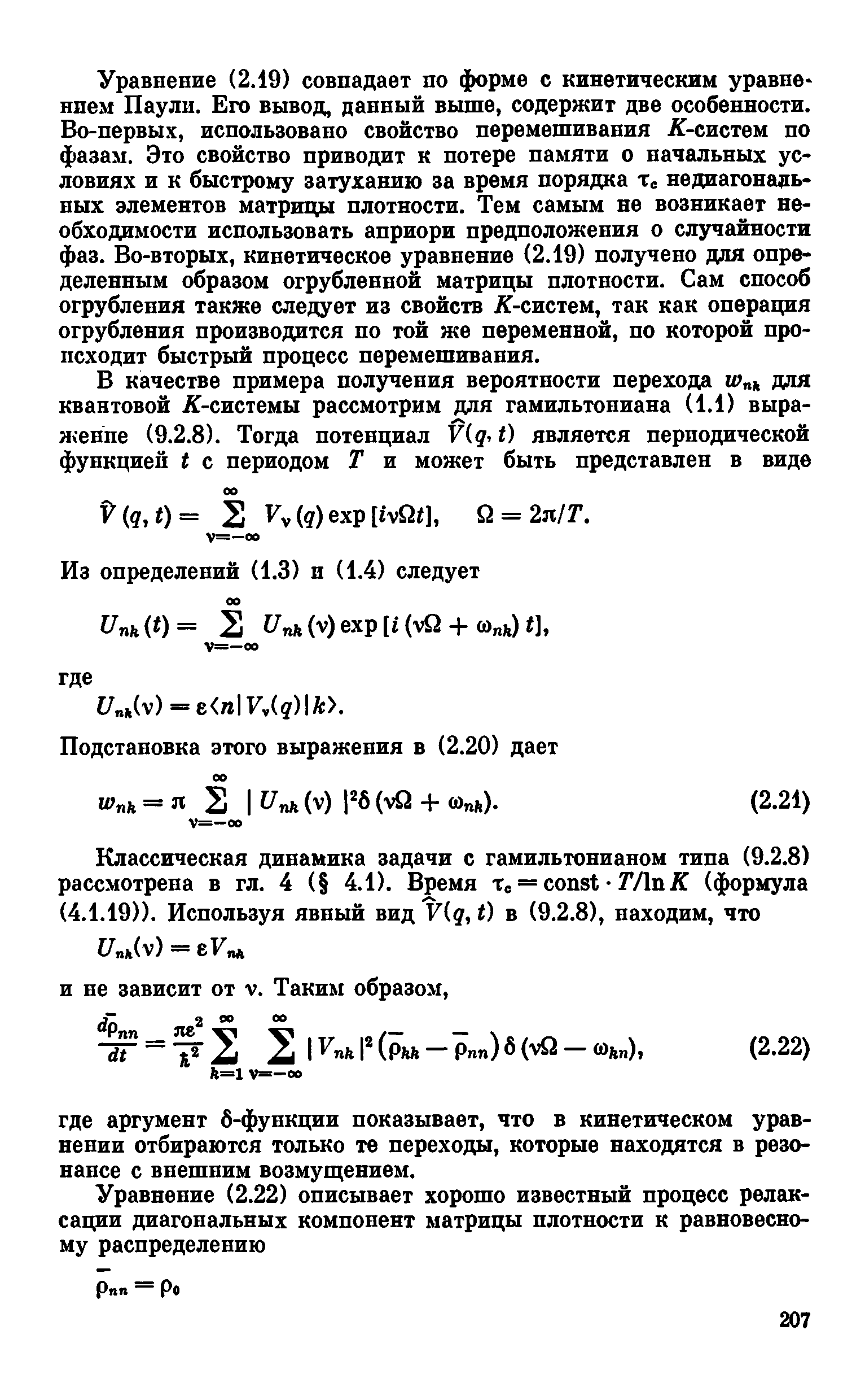 Уравнение (2.19) совпадает по форме с кинетическим уравне нпем Паули. Его вывод, данный выше, содержит две особенности. Во-первых, использовано свойство перемешивания Я-систем по фазам. Это свойство приводит к потере памяти о начальных условиях и к быстрому затуханию за время порядка Тс недиагонадь-ных элементов матрицы плотности. Тем самым не возникает необходимости использовать априори предположения о случайности фаз. Во-вторых, кинетическое уравнение (2.19) получено для определенным образом огрубленной матрицы плотности. Сам способ огрубления также следует из свойств Я-систем, так как операция огрубления производится по той же переменной, по которой происходит быстрый процесс перемешивания.
