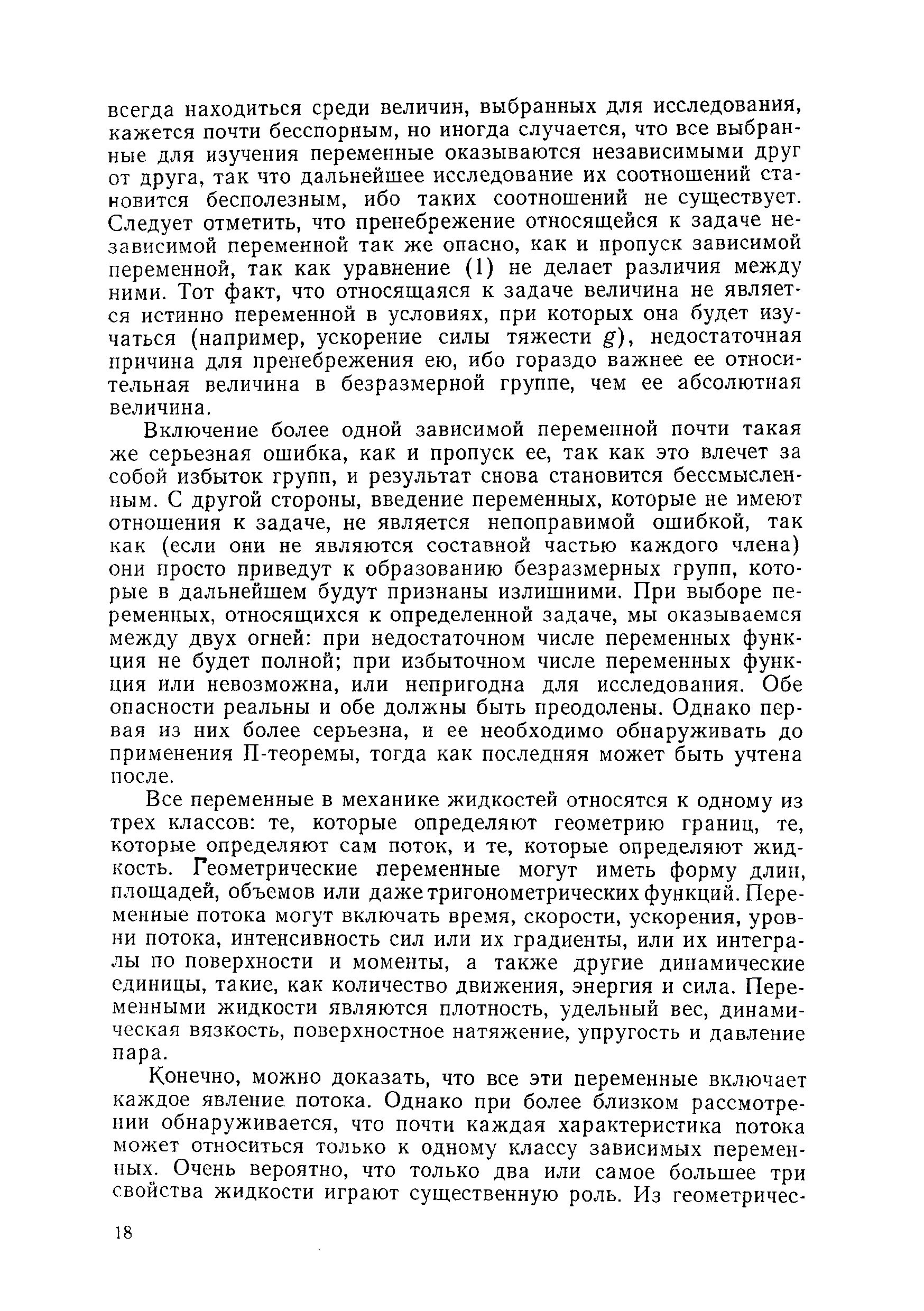 Включение более одной зависимой переменной почти такая же серьезная ошибка, как и пропуск ее, так как это влечет за собой избыток групп, и результат снова становится бессмысленным. С другой стороны, введение переменных, которые не имеют отношения к задаче, не является непоправимой ошибкой, так как (если они не являются составной частью каждого члена) они просто приведут к образованию безразмерных групп, которые в дальнейшем будут признаны излишними. При выборе переменных, относящихся к определенной задаче, мы оказываемся между двух огней при недостаточном числе переменных функция не будет полной при избыточном числе переменных функция или невозможна, или непригодна для исследования. Обе опасности реальны и обе должны быть преодолены. Однако первая из них более серьезна, и ее необходимо обнаруживать до применения П-теоремы, тогда как последняя может быть учтена после.
