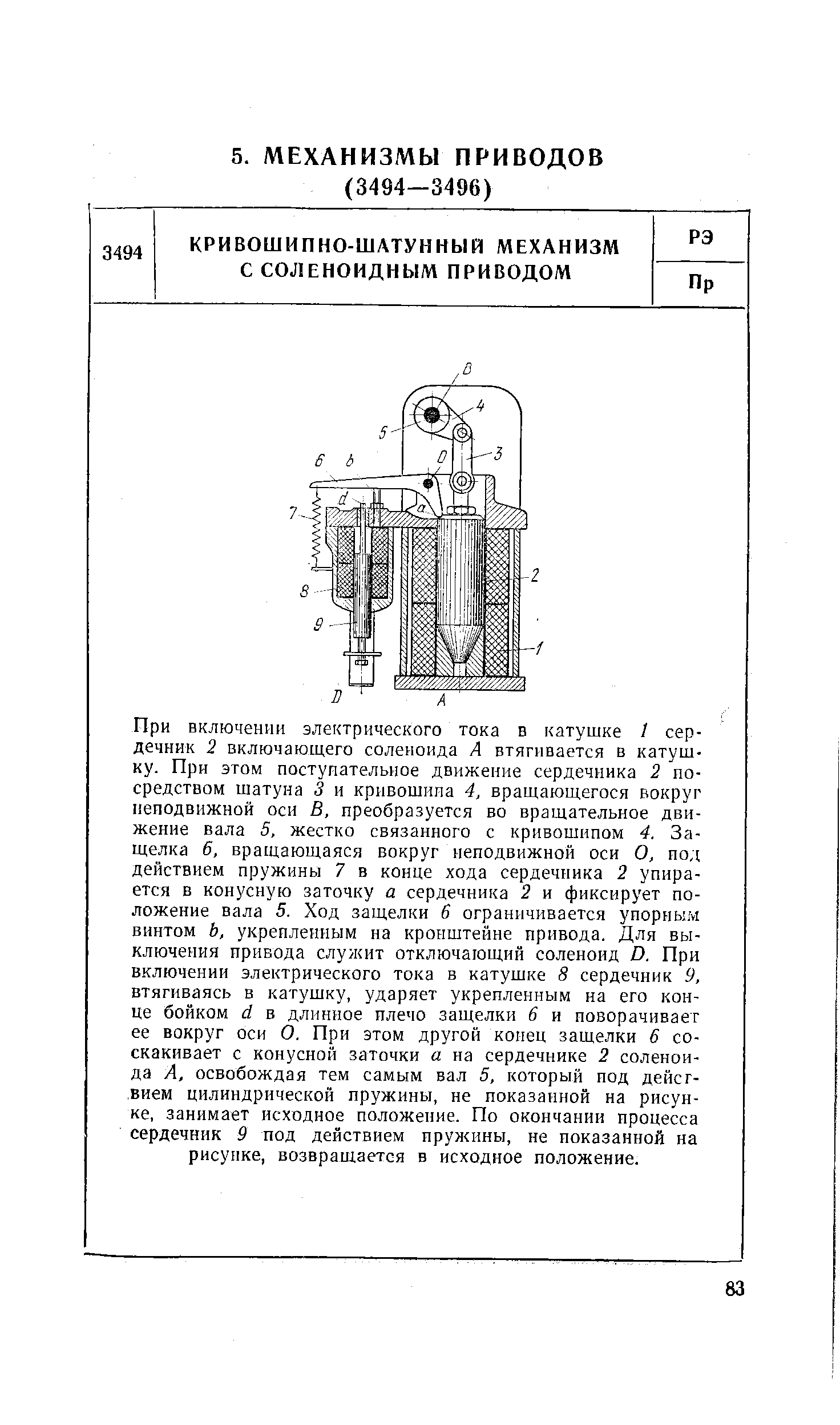 При включении электрического тока в катушке t сердечник 2 включающего соленоида А втягивается в катушку. При этом поступательное движение сердечника 2 посредством шатуна 3 и кривошипа 4, вращающегося вокруг неподвижной оси В, преобразуется во вращательное движение вала 5, жестко связанного с кривошипом 4. Защелка 6, вращающаяся вокруг неподвижной оси О, под действием пружины 7 в конце хода сердечника 2 упирается в конусную заточку а сердечника 2 и фиксирует положение вала 5. Ход защелки б ограничивается упорным винтом Ь, укрепленным на кронштейне привода. Для выключения привода служит отключающий соленоид D. При включении электрического тока в катушке 8 сердечник 9, втягиваясь в катушку, ударяет укрепленным на его конце бойком d в длинное плечо защелки 6 и поворачивает ее вокруг оси О. При этом другой конец защелки 6 соскакивает с конусной заточки а на сердечнике 2 соленоида А, освобождая тем самым вал 5, который под действием цилиндрической пружины, не показанной на рисунке, занимает исходное положение. По окончании процесса сердечник 9 под действием пружины, не показанной на рисунке, возвращается в исходное положение.
