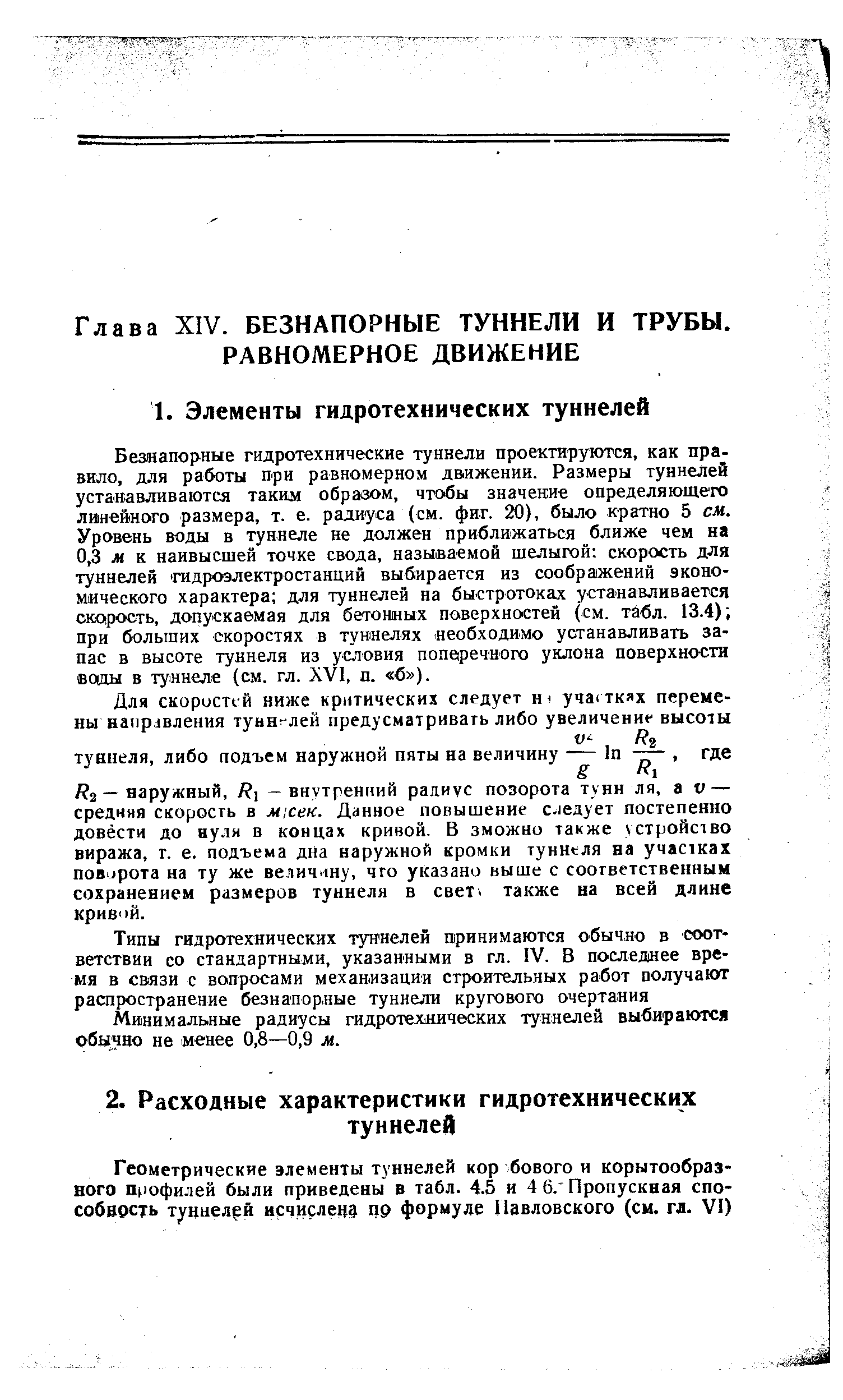 Безнапорные гидротехнические туннели проектируются, как правило, для работы при равномерном движении. Размеры туннелей устанавливаются таким образом, чтобы значение определяющего линейного размера, т. е. радиуса (см. фиг. 20), было кратно 5 см. Уровень воды в туннеле не должен приближаться ближе чем на 0,3 м к наивысшей точке свода, называемой шелыгой скорость для туннелей гидроэлектростанций выбирается из соображений экономического характера для туннелей на быстротоках устанавливается скорость, допускаемая для бетонных поверхностей (см. табл. 13.4) при больших скоростях в туннелях необходимо устанавливать запас в высоте туннеля из условия попв1речного уклона поверхности вощы в туннеле (см. гл. XVI, п. б ).
