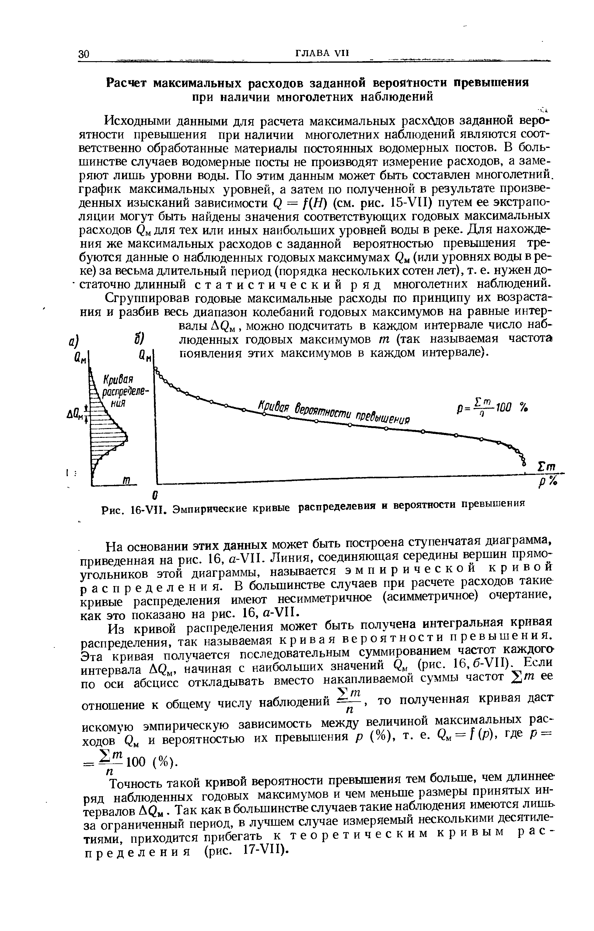 Исходными данными для расчета максимальных расх( дов заданной вероятности превышения при наличии многолетних наблюдений являются соответственно обработанные материалы постоянных юдомерных постов. В большинстве случаев водомерные посты не производят измерение расходов, а замеряют лишь уровни воды. По этим данным может быть составлен многолетний, график максимальных уровней, а затем по полученной в результате произведенных изысканий зависимости Q = f H) (см. рис. 15-УП) путем ее экстраполяции могут быть найдены значения соответствующих годовых максимальных расходов для тех или иных наибольших уровней воды в реке. Для нахождения же максимальных расходов с заданной вероятностью превышения требуются данные о наблюденных годовых максимумах Q (или уровнях воды в реке) за весьма длительный период (порядка нескольких сотен лет), т. е. нужен до- статочно длинный статистический ряд многолетних наблюдений.
