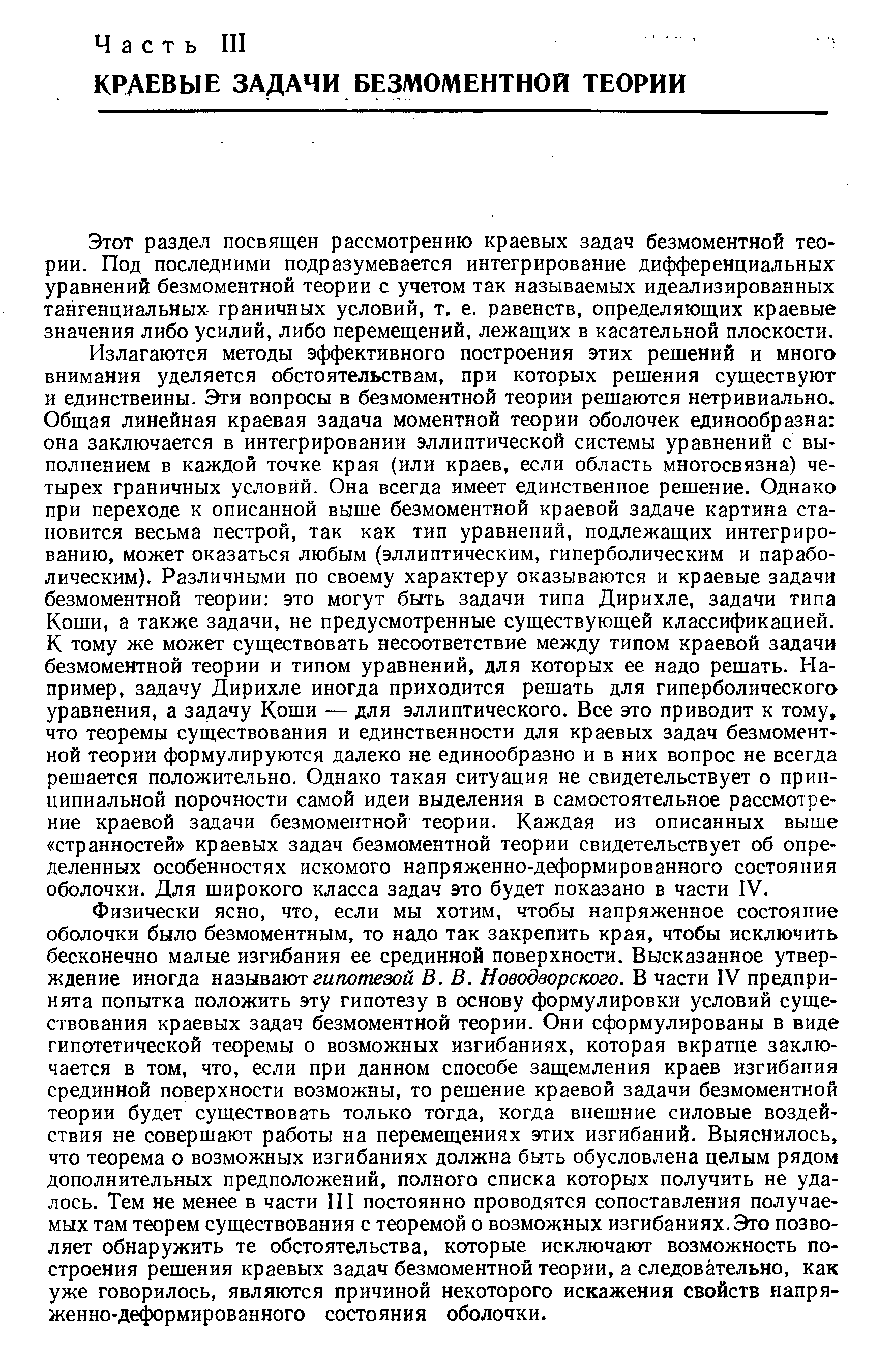 Излагаются методы эффективного построения этих решений и много внимания уделяется обстоятельствам, при которых решения существуют и единственны. Эти вопросы в безмоментной теории решаются нетривиально. Общая линейная краевая задача моментной теории оболочек единообразна она заключается в интегрировании эллиптической системы уравнений с выполнением в каждой точке края (или краев, если область многосвязна) четырех граничных условий. Она всегда имеет единственное решение. Однако при переходе к описанной выше безмоментной краевой задаче картина становится весьма пестрой, так как тип уравнений, подлежащих интегрированию, может оказаться любым (эллиптическим, гиперболическим и параболическим). Различными по своему характеру оказываются и краевые задачи безмоментной теории это могут быть задачи типа Дирихле, задачи типа Коши, а также задачи, не предусмотренные существующей классификацией. К тому же может существовать несоответствие между типом краевой задачи безмоментной теории и типом уравнений, для которых ее надо решать. Например, задачу Дирихле иногда приходится решать для гиперболического уравнения, а задачу Коши — для эллиптического. Все это приводит к тому, что теоремы существования и единственности для краевых задач безмоментной теории формулируются далеко не единообразно и в них вопрос не всегда решается положительно. Однако такая ситуация не свидетельствует о принципиальной порочности самой идеи выделения в самостоятельное рассмотрение краевой задачи безмоментной теории. Каждая из описанных выше странностей краевых задач безмоментной теории свидетельствует об определенных особенностях искомого напряженно-деформированного состояния оболочки. Для широкого класса задач это будет показано в части IV.
