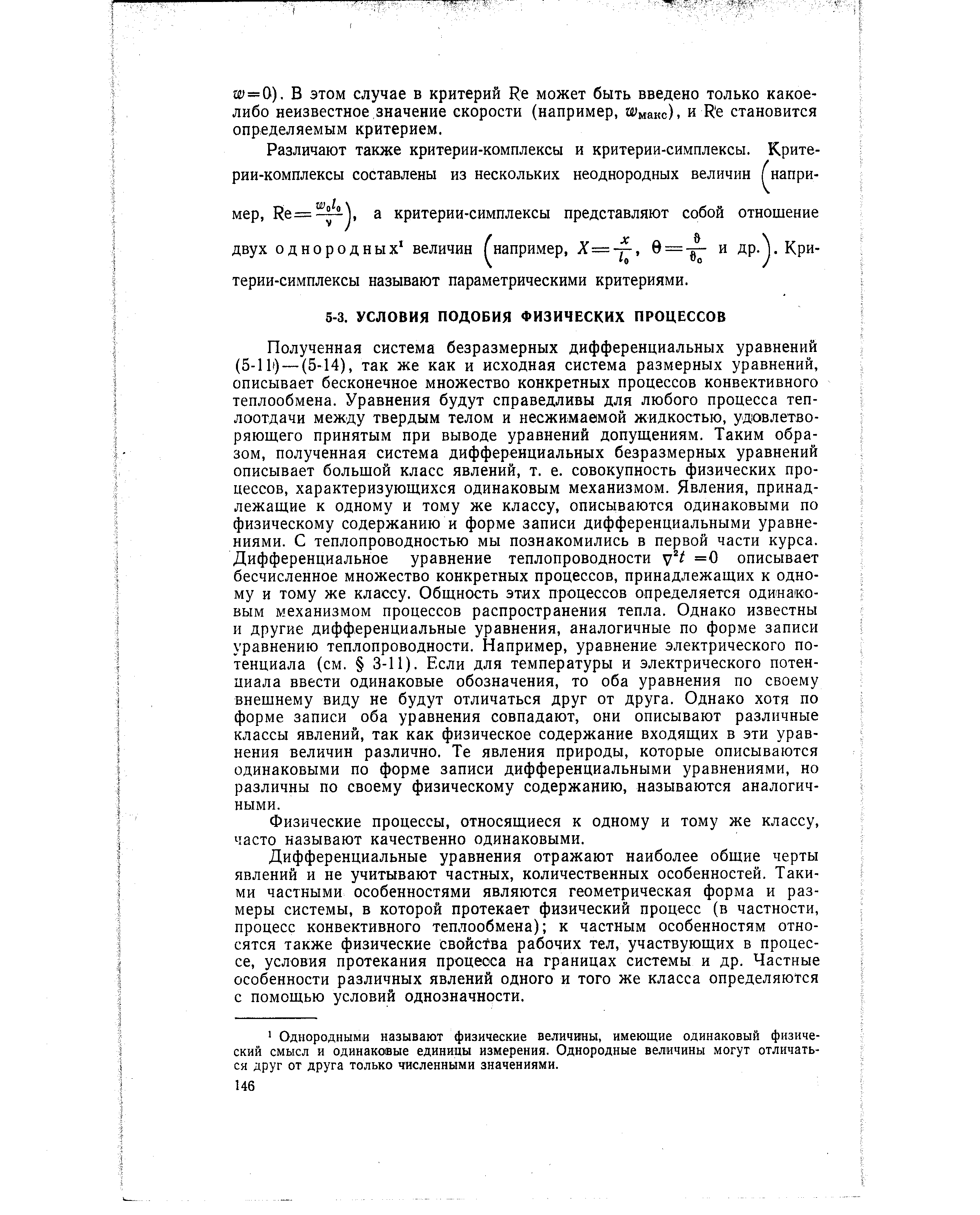 Полученная система безразмерных дифференциальных уравнений (5-11 ) —(5-14), так же как и исходная система размерных уравнений, описывает бесконечное множество конкретных процессов конвективного теплообмена. Уравнения будут справедливы для любого процесса теплоотдачи между твердым телом и несжимаемой жидкостью, удовлетворяющего принятым при выводе уравнений допущениям. Таким образом, полученная система дифференциальных безразмерных уравнений описывает большой класс явлений, т. е. совокупность физических процессов, характеризующихся одинаковым механизмом. Явления, принадлежащие к одному и тому же классу, описываются одинаковыми по физическому содержанию и форме записи дифференциальными уравнениями. С теплопроводностью мы познакомились в первой части курса. Дифференциальное уравнение теплопроводности =0 описывает бесчисленное множество конкретных процессов, принадлежащих к одному и тому же классу. Общность этих процессов определяется одинаковым механизмом процессов распространения тепла. Однако известны и другие дифференциальные уравнения, аналогичные по форме записи уравнению теплопроводности. Например, уравнение электрического потенциала (см. 3-11). Если для температуры и электрического потенциала ввести одинаковые обозначения, то оба уравнения по своему внешнему виду не будут отличаться друг от друга. Однако хотя по форме записи оба уравнения совпадают, они описывают различные классы явлений, так как физическое содержание входящих в эти уравнения величин различно. Те явления природы, которые описываются одинаковыми по форме записи дифференциальными уравнениями, но различны по своему физическому содержанию, называются аналогичными.
