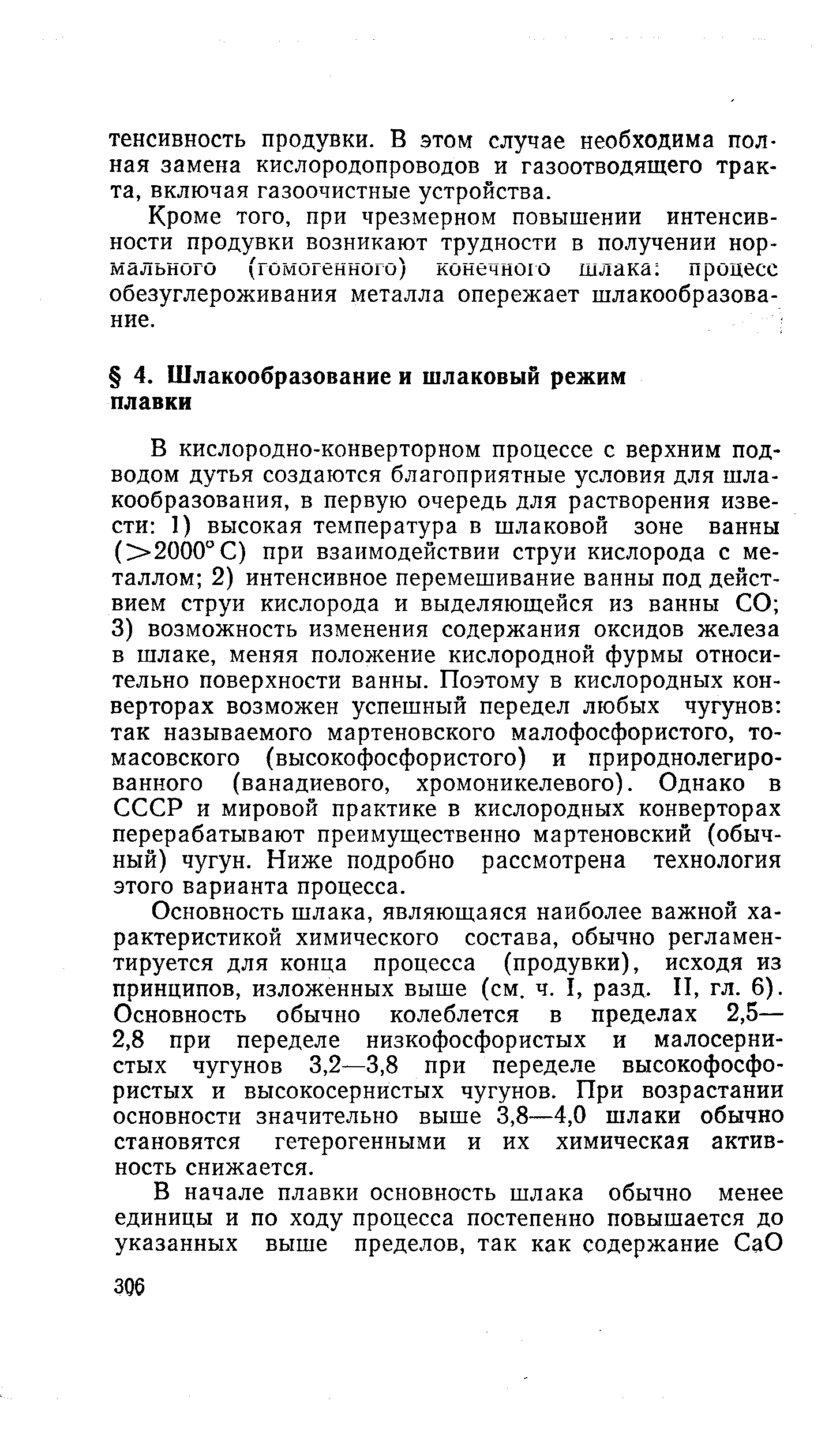 Основность шлака, являющаяся наиболее важной характеристикой химического состава, обычно регламентируется для конца процесса (продувки), исходя из принципов, изложенных выше (см. ч. I, разд. И, гл. 6). Основность обычно колеблется в пределах 2,5— 2,8 при переделе низкофосфористых и малосернистых чугунов 3,2—3,8 при переделе высокофосфористых и высокосернистых чугунов. При возрастании основности значительно выше 3,8—4,0 шлаки обычно становятся гетерогенными и их химическая активность снижается.
