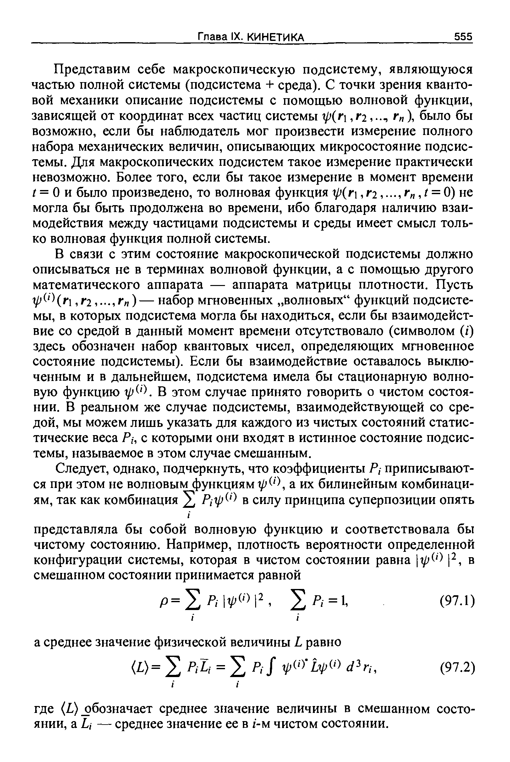 В связи с этим состояние макроскопической подсистемы должно описываться не в терминах волновой функции, а с помощью другого математического аппарата — аппарата матрицы плотности. Пусть У Чг1,Г2.г ) — набор мгновенных волновых функций подсистемы, в которых подсистема могла бы находиться, если бы взаимодействие со средой в данный момент времени отсутствовало (символом (г) здесь обозначен набор квантовых чисел, определяющих мгновенное состояние подсистемы). Если бы взаимодействие оставалось выключенным и в дальнейшем, подсистема имела бы стационарную волновую функцию В этом случае принято говорить о чистом состоянии. В реальном же случае подсистемы, взаимодействующей со средой, мы можем лишь указать для каждого из чистых состояний статистические веса с которыми они входят в истинное состояние подсистемы, называемое в этом случае смешанным.
