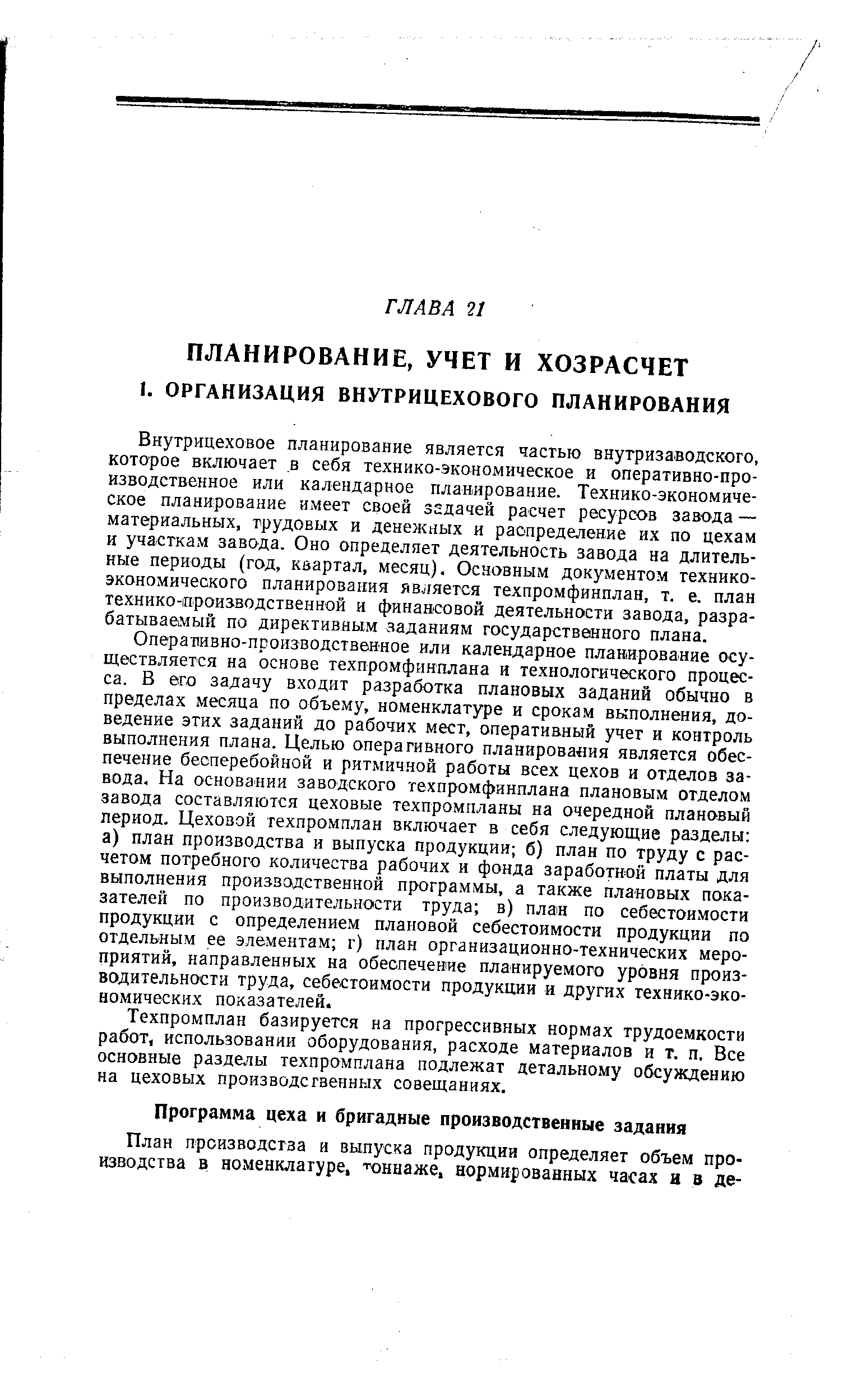 Внутрицеховое планирование является частью внугриза1водского, которое включает в себя технико-экономическое и оперативно-производственное или календарное планирование. Технико-экономическое планирование имеет своей задачей расчет ресурсов завода — материальных, трудовых и денен ных и распределение их по цехам и участкам завода. Оно определяет деятельность завода на длительные периоды (год, квартал, месяц). Основным документом техникоэкономического планирования является техпромфинплан, т. е. план технико-производственной и финансовой деятельности завода, разрабатываемый по директивным заданиям государственного плана.
