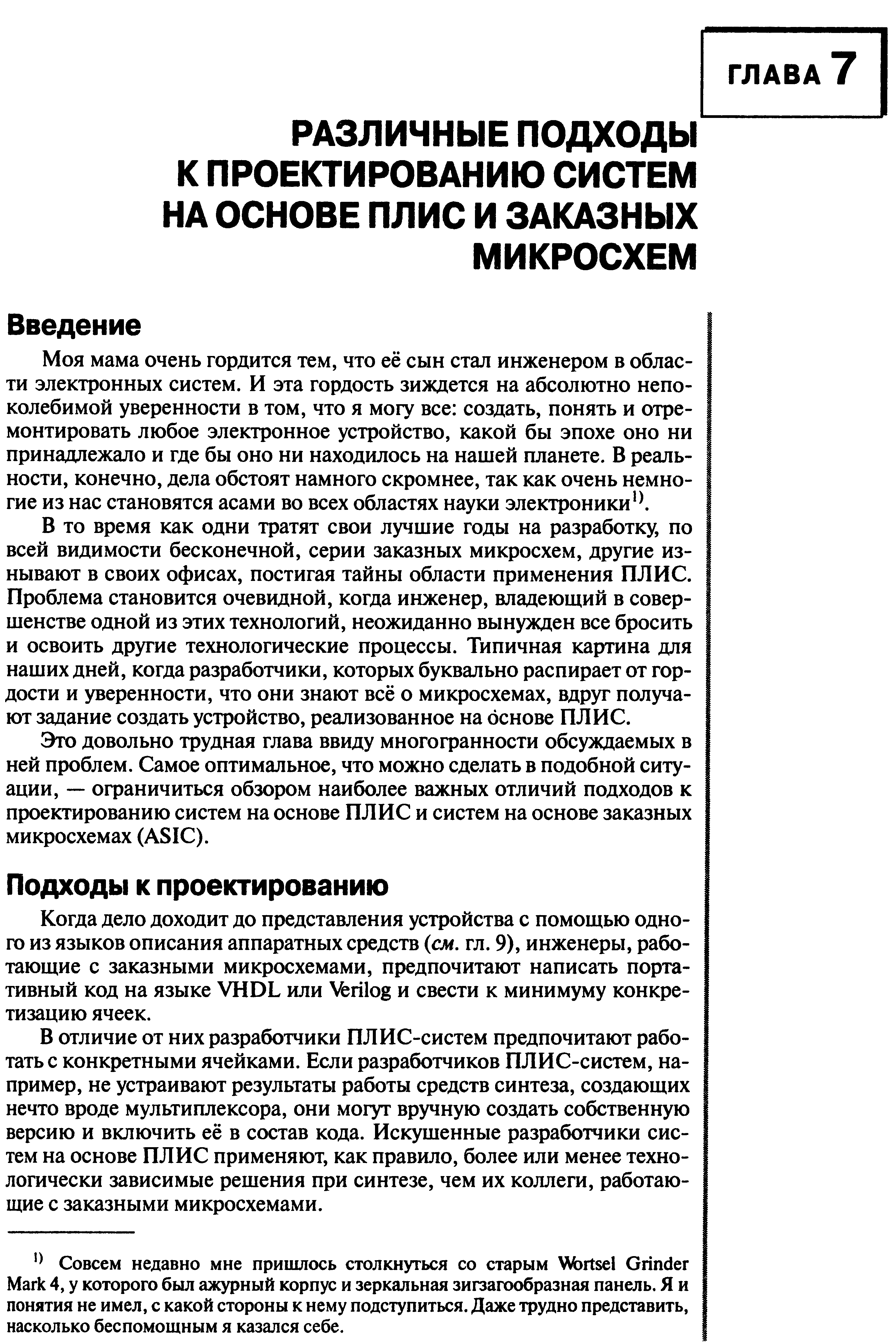 В то время как одни тратят свои лучшие годы на разработку, по всей видимости бесконечной, серии заказных микросхем, другие изнывают в своих офисах, постигая тайны области применения ПЛИС. Проблема становится очевидной, когда инженер, владеющий в совершенстве одной из этих технологий, неожиданно вынужден все бросить и освоить другие технологические процессы. Типичная картина для наших дней, когда разработчики, которых буквально распирает от гордости и уверенности, что они знают всё о микросхемах, вдруг получают задание создать устройство, реализованное на основе ПЛИС.
