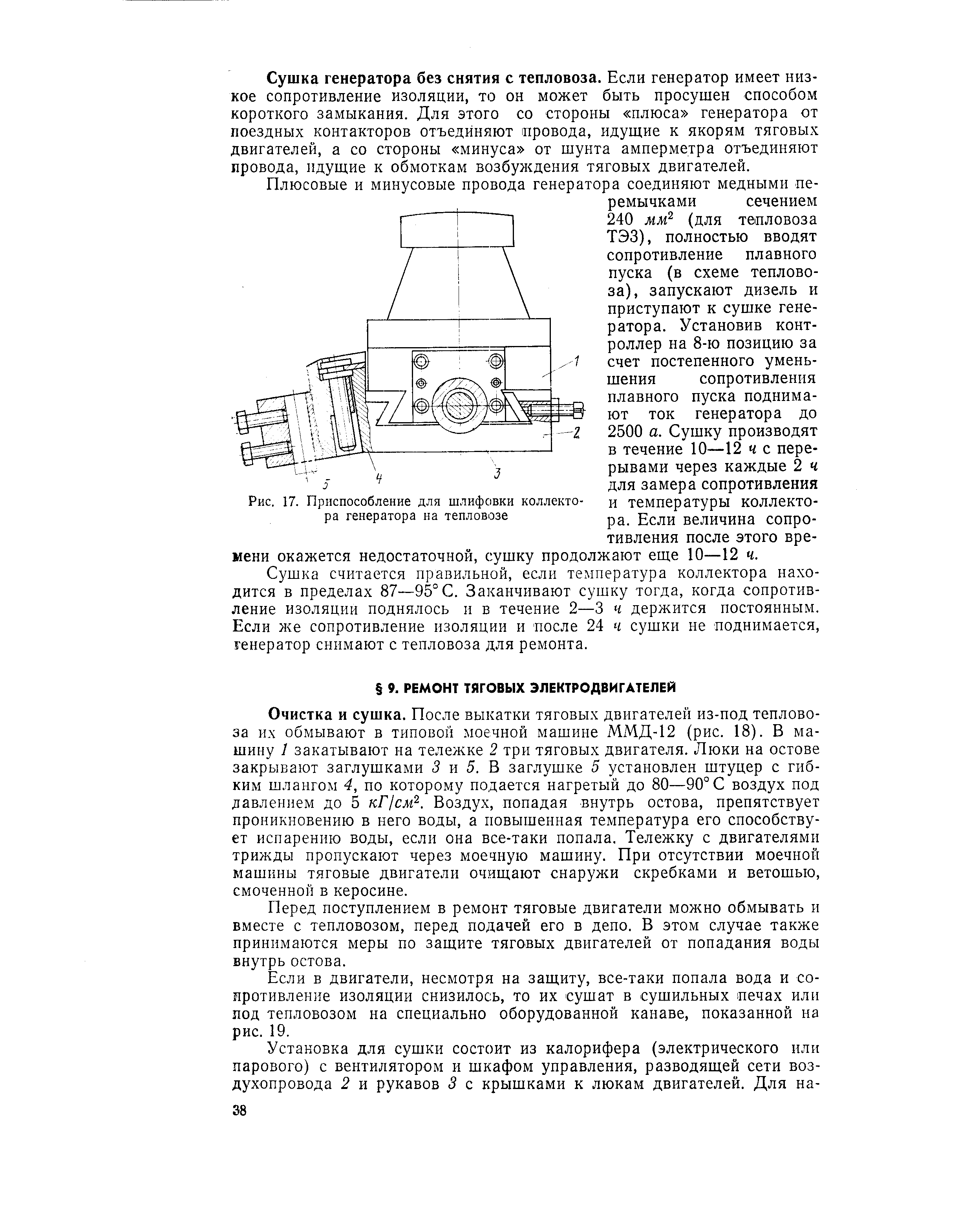 Очистка и сушка. После выкатки тяговых двигателей из-под тепловоза их обмывают в типовой моечной машине ММД-12 (рис. 18). В машину 1 закатывают на тележке 2 три тяговых двигателя. Люки на остове закрывают заглушками 3 и 5. В заглушке 5 установлен штуцер с гибким шлангом 4, по которому подается нагретый до 80—90°С воздух под давлением до 5 кГ/смР-. Воздух, попадая внутрь остова, препятствует проникновению в него воды, а повышенная температура его способствует испарению воды, если она все-таки попала. Тележку с двигателями трижды пропускают через моечную машину. При отсутствии моечной машины тяговые двигатели очищают снаружи скребками и ветошью, смоченной в керосине.
