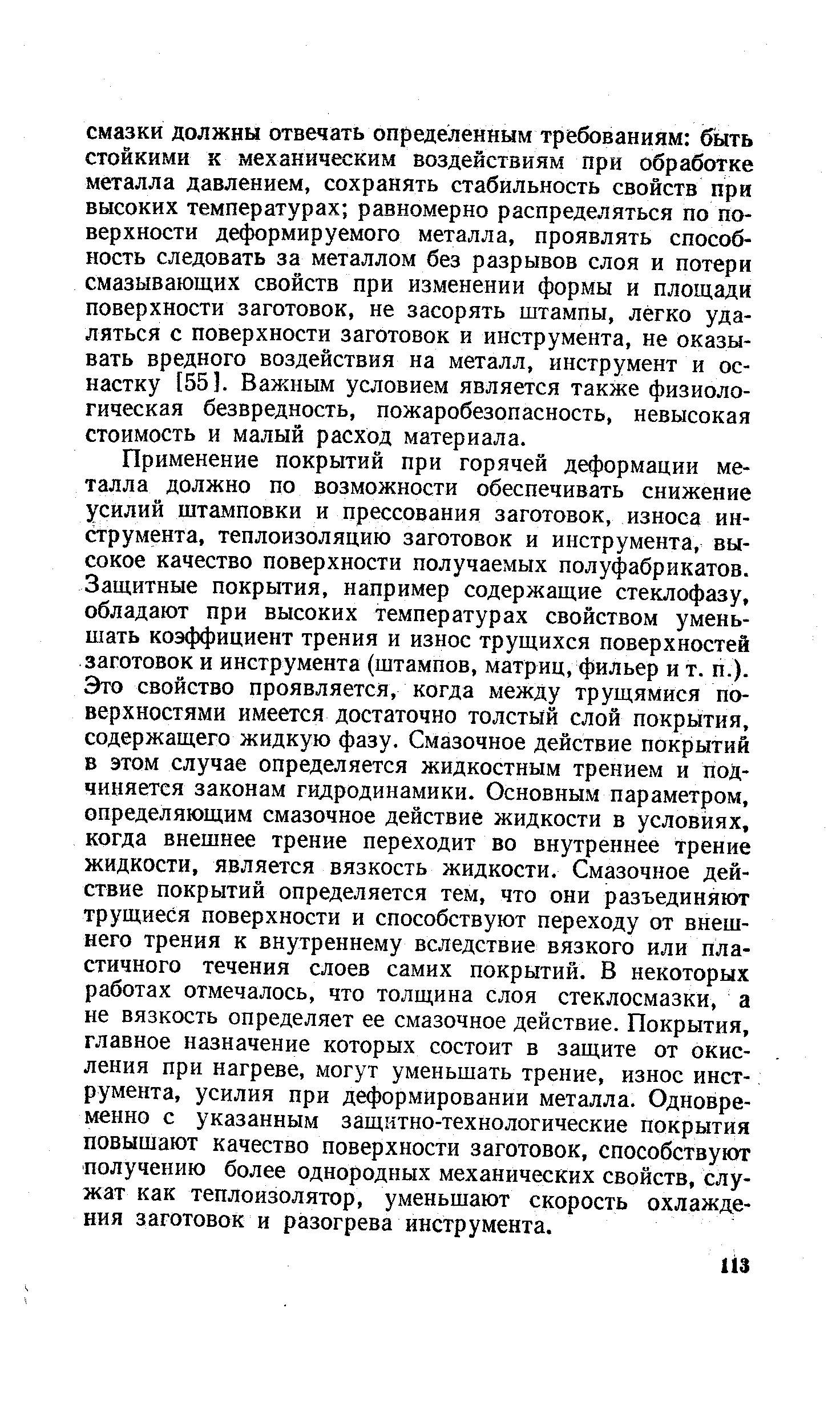 Применение покрытий при горячей деформации металла должно по возможности обеспечивать снижение усилий штамповки и прессования заготовок, износа инструмента, теплоизоляцию заготовок и инструмента, высокое качество поверхности получаемых полуфабрикатов. Защитные покрытия, например содержащие стеклофазу, обладают при высоких температурах свойством уменьшать коэффициент трения и износ трущихся поверхностей заготовок и инструмента (штампов, матриц, фильер и т. п.). Это свойство проявляется, когда между трущямися поверхностями имеется достаточно толстый слой покрытия, содержащего жидкую фазу. Смазочное действие покрытий в этом случае определяется жидкостным трением и подчиняется законам гидродинамики. Основным параметром, определяющим смазочное действие жидкости в условиях, когда внешнее трение переходит во внутреннее трение жидкости, является вязкость жидкости. Смазочное действие покрытий определяется тем, что они разъединяют трущиеся поверхности и способствуют переходу от внешнего трения к внутреннему вследствие вязкого или пластичного течения слоев самих покрытий. В некоторых работах отмечалось, что толщина слоя стеклосмазки, а не вязкость определяет ее смазочное действие. Покрытия, главное назначение которых состоит в защите от окисления при нагреве, могут уменьшать трение, износ инструмента, усилия при деформировании металла. Одновременно с указанным защитно-технологические покрытия повышают качество поверхности заготовок, способствуют получению более однородных механических свойств, служат как теплоизолятор, уменьшают скорость охлаждения заготовок и разогрева инструмента.
