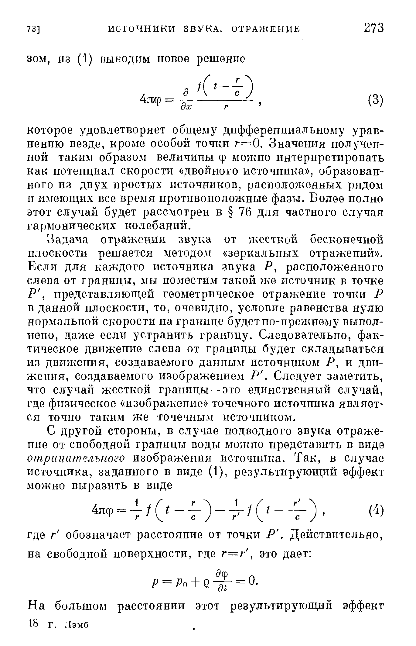 Задача отражения звука от жесткой бесконечной плоскости решается методом зеркальных отражений . Если для каждого источника звука Р, расположенного слева от границы, мы поместим такой же источник в точке Р, представляющей геометрическое отражение точки Р в данной плоскости, то, очевидно, условие равенства нулю нормальной скорости на границе будет по-нрежнему выполнено, даже если устранить границу. Следовательно, фактическое движение слева от границы будет складываться из движения, создаваемого данным источником Р, и движения, создаваемого изображением Р. Следует заметить, что случай жесткой границы—это единственный случай, где физическое изображение точечного источника является точно таким же точечным источником.
