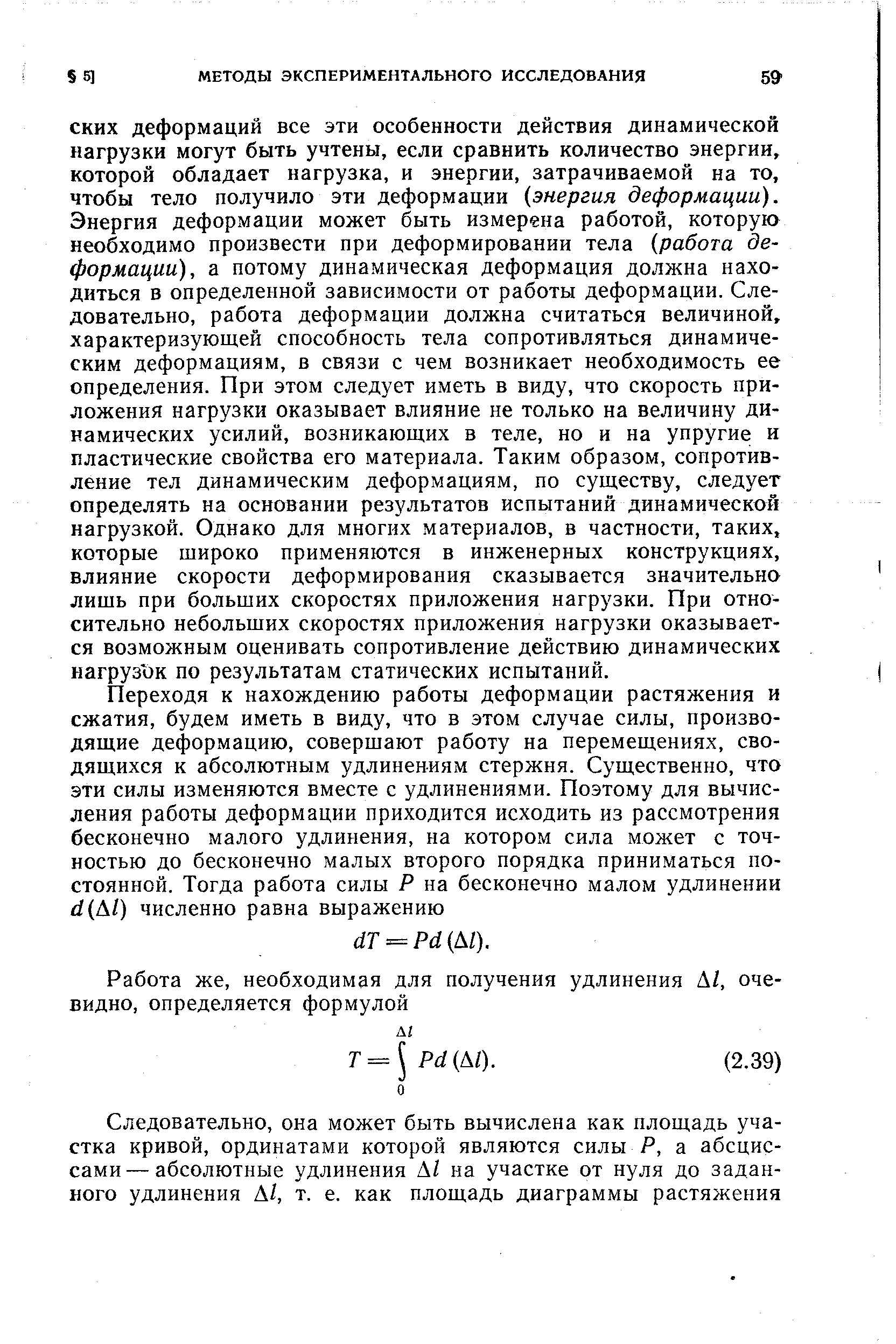 СКИХ деформаций все эти особенности действия динамической нагрузки могут быть учтены, если сравнить количество энергии, которой обладает нагрузка, и энергии, затрачиваемой на то, чтобы тело получило эти деформации энергия деформации). Энергия деформации может быть измерена работой, которую необходимо произвести при деформировании тела работа деформации), а потому динамическая деформация должна находиться в определенной зависимости от работы деформации. Следовательно, работа деформации должна считаться величиной, характеризующей способность тела сопротивляться динамическим деформациям, в связи с чем возникает необходимость ее определения. При этом следует иметь в виду, что скорость приложения нагрузки оказывает влияние не только на величину динамических усилий, возникающих в теле, но и на упругие и пластические свойства его материала. Таким образом, сопротивление тел динамическим деформациям, по существу, следует определять на основании результатов испытаний динамической нагрузкой. Однако для многих материалов, в частности, таких, которые широко применяются в инженерных конструкциях, влияние скорости деформирования сказывается значительно лишь при больших скоростях приложения нагрузки. При относительно небольших скоростях приложения нагрузки оказывается возможным оценивать сопротивление действию динамических нагруз ок по результатам статических испытаний.
