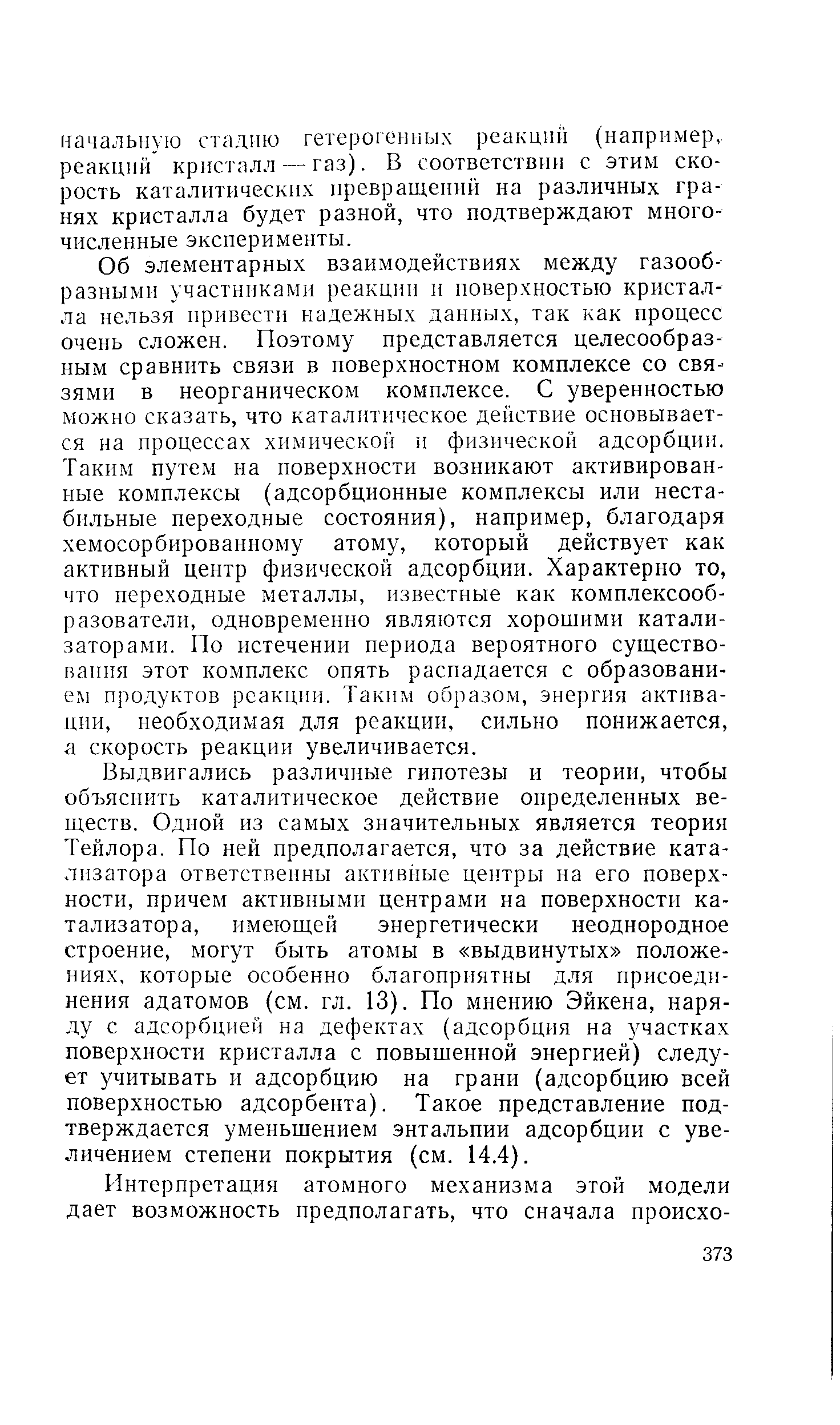 Выдвигались различные гипотезы и теории, чтобы объяснить каталитическое действие определенных веществ. Одной из самых значительных является теория Тейлора. По ней предполагается, что за действие катализатора ответственны активные центры на его поверхности, причем активными центрами на поверхности катализатора, имеющей энергетически неоднородное строение, могут быть атомы в выдвинутых положениях, которые особенно благоприятны для присоединения адатомов (см. гл. 13). По мнению Эйкена, наряду с адсорбцией на дефектах (адсорбция на участках поверхности кристалла с повыщенной энергией) следует учитывать и адсорбцию на грани (адсорбцию всей поверхностью адсорбента). Такое представление подтверждается уменьщением энтальпии адсорбции с увеличением степени покрытия (см. 14.4).
