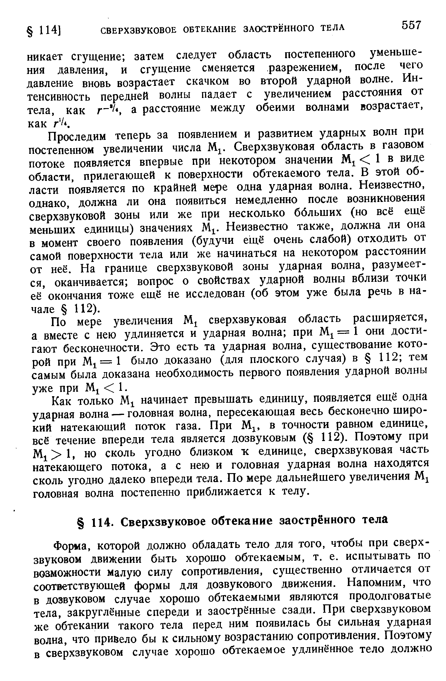 Проследим теперь за появлением и развитием ударных волн при постепенном увеличении числа М . Сверхзвуковая область в газовом потоке появляется впервые при некотором значении 1 в виде области, прилегающей к поверхности обтекаемого тела. В этой области появляется по крайней мере одна ударная волна. Неизвестно, однако, должна ли она появиться немедленно после возникновения сверхзвуковой зоны или же при несколько ббльших (но всё еш,ё меньших единицы) значениях М . Неизвестно также, должна ли она в момент своего появления (будучи ещё очень слабой) отходить от самой поверхности тела или же начинаться на некотором расстоянии от неё. На границе сверхзвуковой зоны ударная волна, разумеется, оканчивается вопрос о свойствах ударной волны вблизи точки её окончания тоже ещё не исследован (об этом уже была речь в начале 112).
