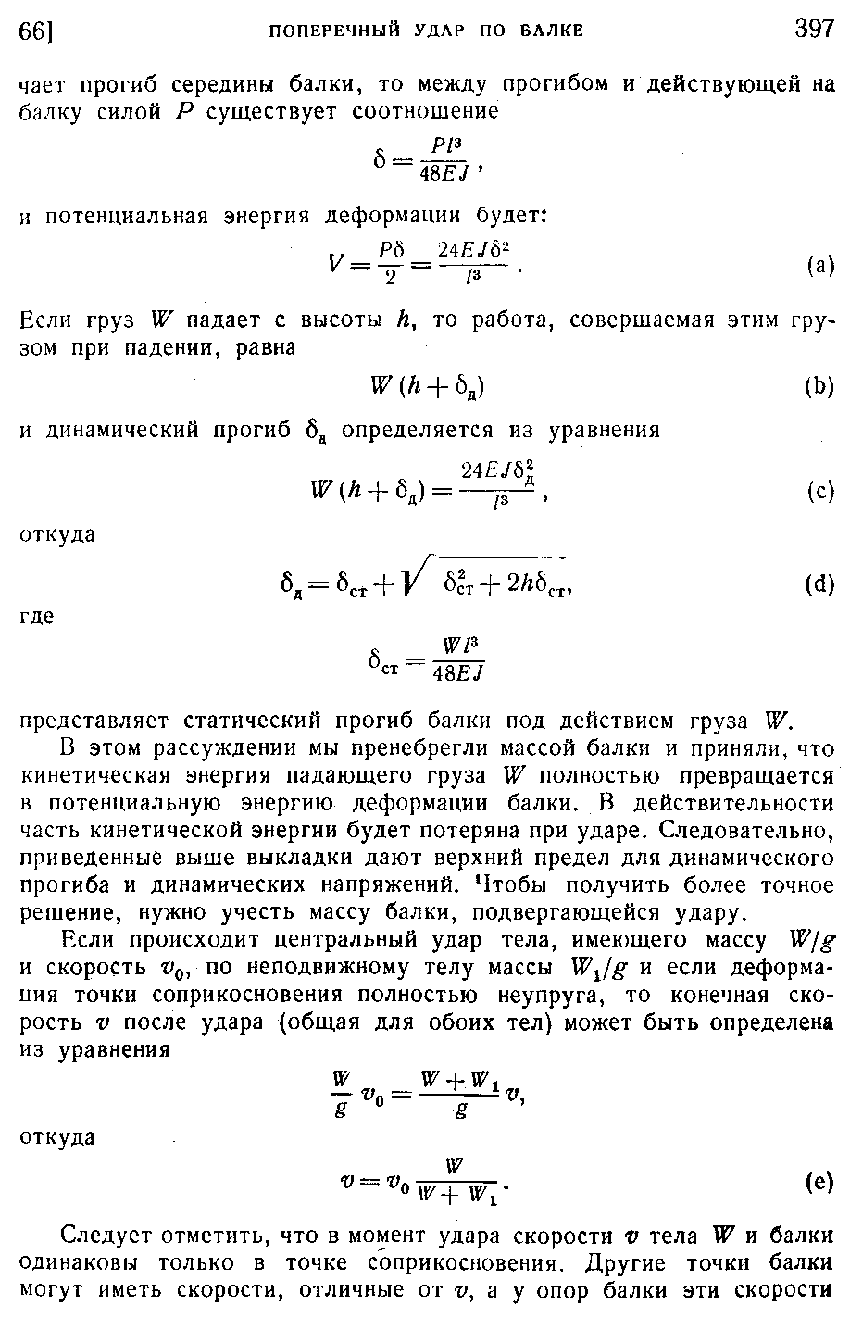 В этом рассуждении мы пренебрегли массой балки и приняли, что кинетическая анергия падающего груза W полностью превращается R потенциальную энергию деформации балки. В действительности часть кинетической энергии будет потеряна при ударе. Следовательно, приведенные выше выкладки дают верхний предел для динамического прогиба и динамических напряжений. Чтобы получить более точное решение, нужно учесть массу балки, подвергающейся удару.
