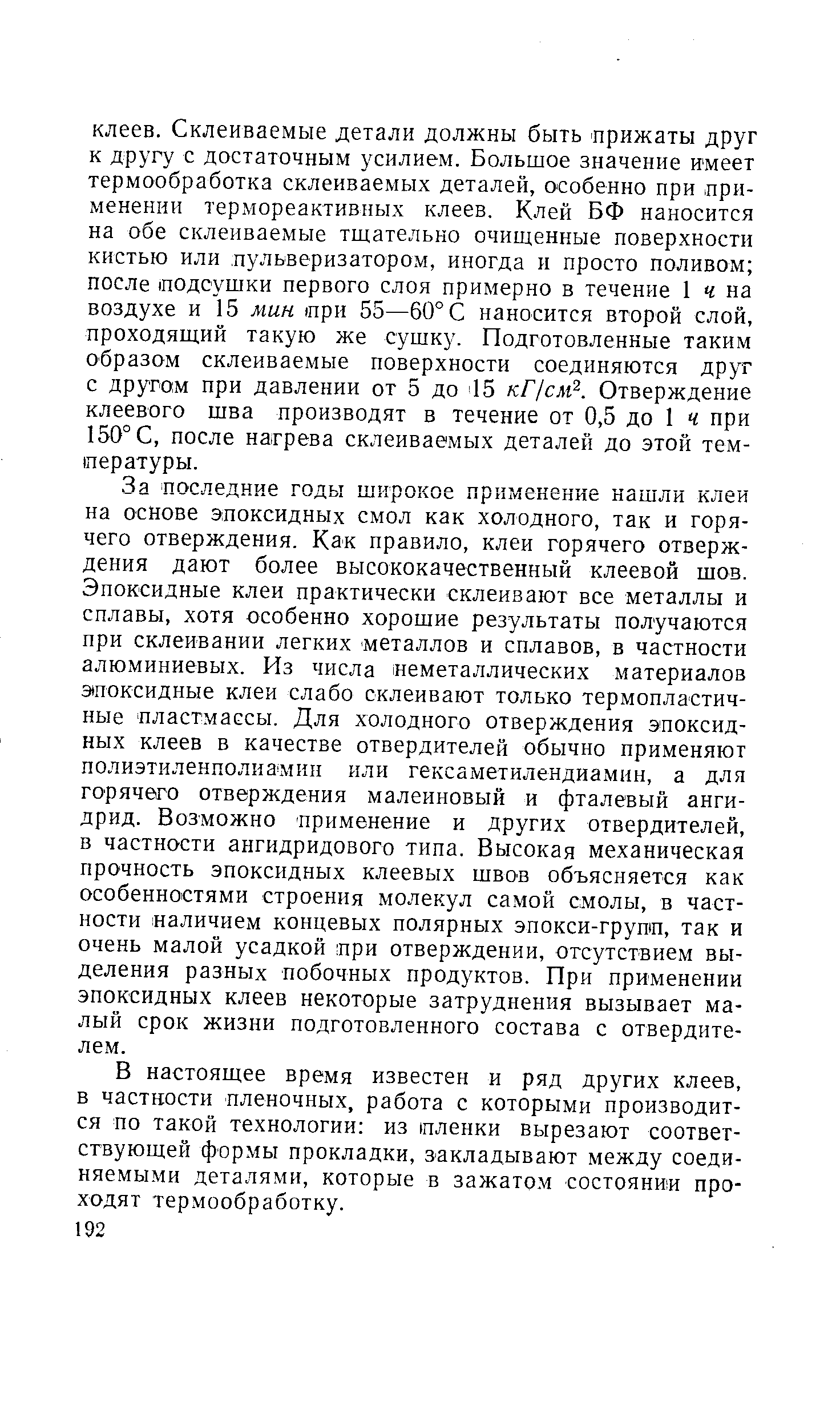 За последние годы щирокое применение нашли клеи на основе эпоксидных смол как холодного, так и горячего отверждения. Как правило, клеи горячего отверждения дают более высококачественный клеевой шов. Эпоксидные клеи практически склеивают все металлы и сплавы, хотя особенно хорошие результаты получаются при склеивании легких металлов и сплавов, в частности алюминиевых. Из числа неметаллических материалов эпоксидные клеи слабо склеивают только термопластичные пластмассы. Для холодного отверждения эпоксидных клеев в качестве отвердителей обычно применяют нолиэтиленполиамин или гексаметилендиамин, а для горячего отверждения малеиновый и фталевый ангидрид. Возможно применение и других отвердителей, в частности ангидридового типа. Высокая механическая прочность эпоксидных клеевых швов объясняется как особенностями строения молекул самой смолы, в частности наличием концевых полярных эпокси-групп, так и очень малой усадкой при отверждении, отсутствием выделения разных побочных продуктов. При применении эпоксидных клеев некоторые затруднения вызывает малый срок жизни подготовленного состава с отвердителем.
