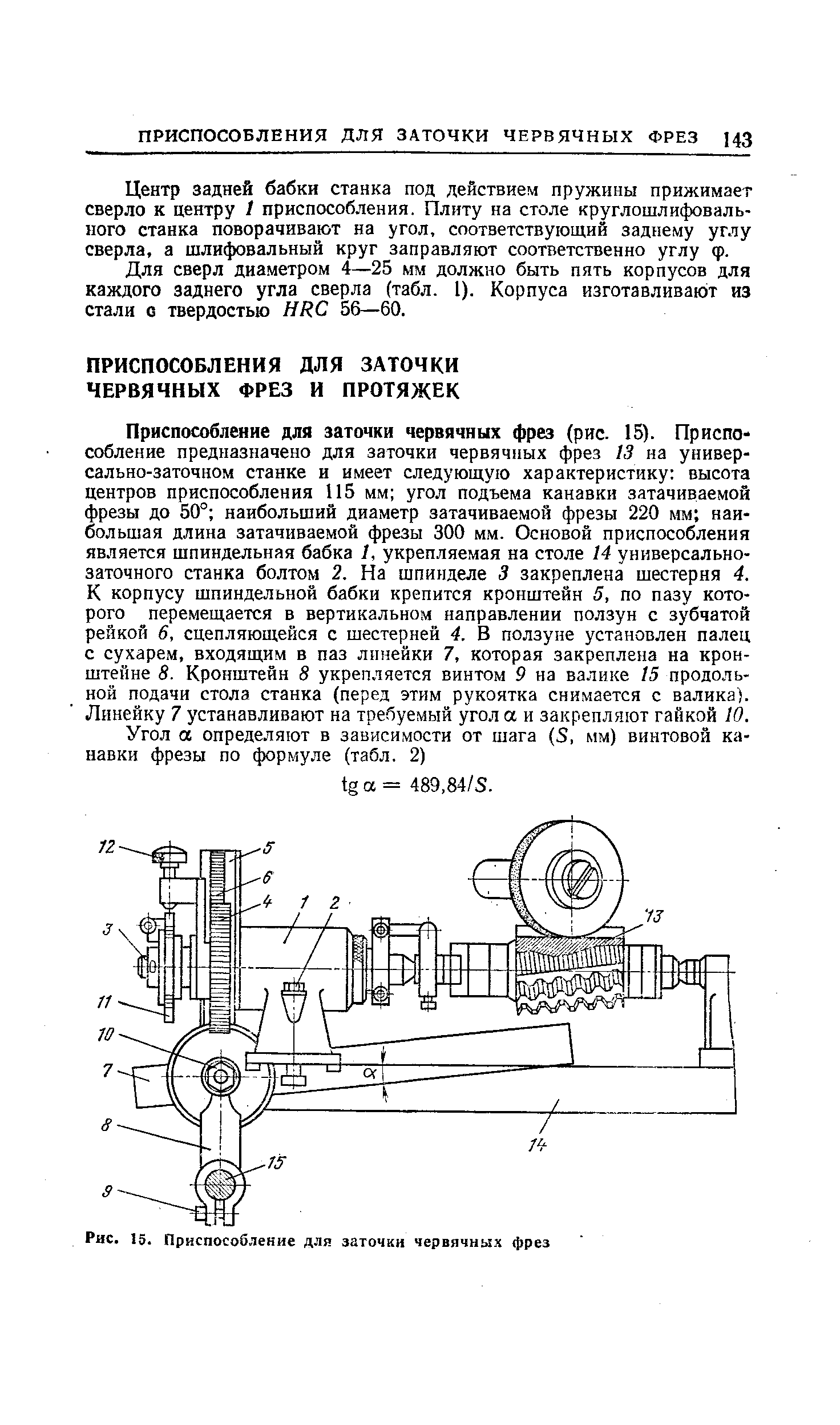 Приспособление для заточки червячных фрез (рис. 15). Приспособление предназначено для заточки червячных фрез 13 на универсально-заточном станке и имеет следующую характеристику высота центров приспособления 115 мм угол подъема канавки затачиваемой фрезы до 50° наибольший диаметр затачиваемой фрезы 220 мм наибольшая длина затачиваемой фрезы 300 мм. Основой приспособления является шпиндельная бабка 1, укрепляемая на столе 14 универсальнозаточного станка болтом 2. На шпинделе 3 закреплена шестерня 4. К корпусу шпиндельной бабки крепится кронштейн 5, по пазу которого перемещается в вертикальном направлении ползун с зубчатой рейкой 6, сцепляющейся с шестерней 4. В ползуне установлен палец с сухарем, входящим в паз лпнейки 7, которая закреплена на кронштейне 8. Кронштейн 8 укрепляется винтом 9 на валике 15 продольной подачи стола станка (перед этим рукоятка снимается с валика). Линейку 7 устанавливают на требуемый угол а и закрепляют гайкой 10.
