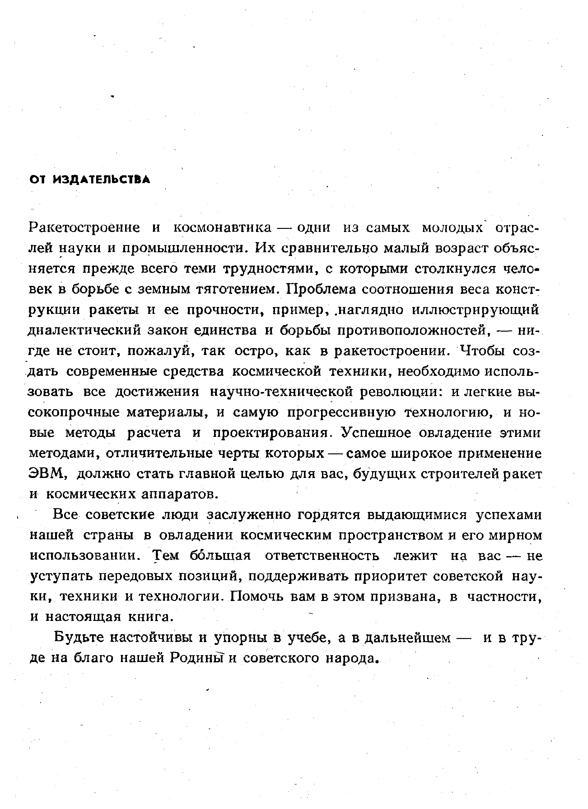 Ракетостроение и космонавтика — одни из самых молодых отраслей науки и промышленности. Их сравнительцо малый возраст объясняется прежде всего теми трудностями, с которыми столкнулся человек в борьбе с земным тяготением. Проблема соотношения веса конструкции ракеты и ее прочности, пример,. наглядно иллюстрирующий диалектический закон единства и борьбы противоположностей, — нигде не стоит, пожалуй, так остро, как в ракетостроении. Чтобы создать современные средства космической техники, необходимо использовать все достижения научно-технической революции и легкие высокопрочные материалы, и самую прогрессивную технологию, и новые методы расчета и проектирования. Успешное овладение этими методами, отличительные черты которых — самое широкое применение ЭВМ, должно стать главной целью для вас, будущих строителей ракет и космических аппаратов.
