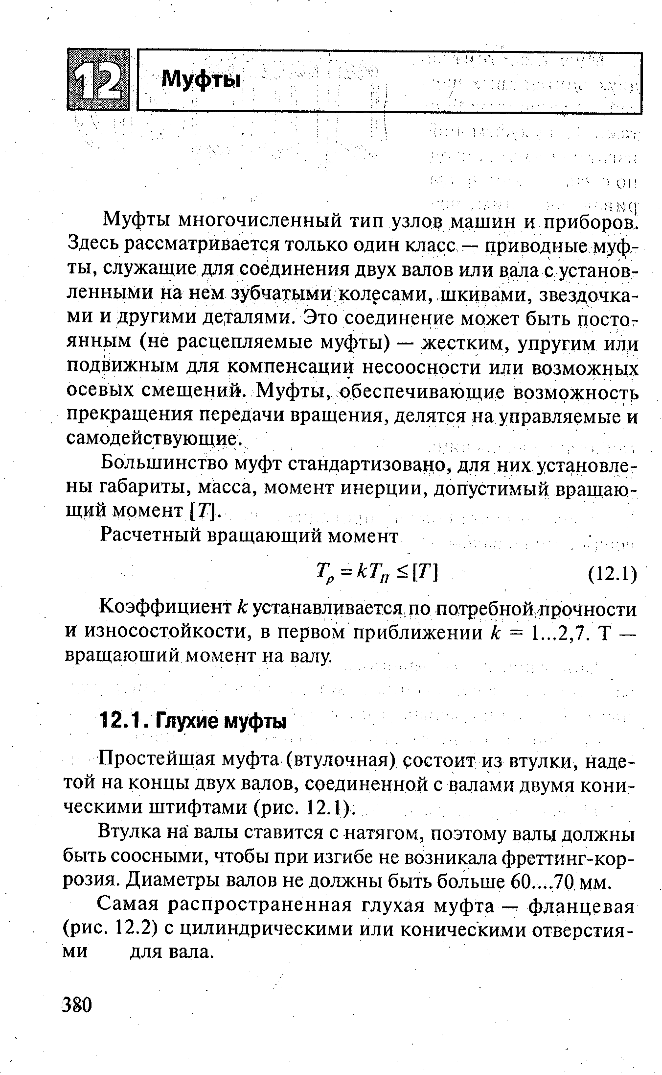 Муфты многочисленный тип узлов машин и приборов. Здесь рассматривается только один класс — приводные муфты, служащие для соединения двух валов или вала с установленными на нем зубчатыми колесами, шкивами, звездочками и другими деталями. Это соединение может быть постоянным (не расцепляемые муфты) — жестким, упругим или подвижным для компенсации несоосности или возможных осевых смещений. Муфты, обеспечивающие возможности прекращения передачи вращения, делятся на управляемые и самодействующие.
