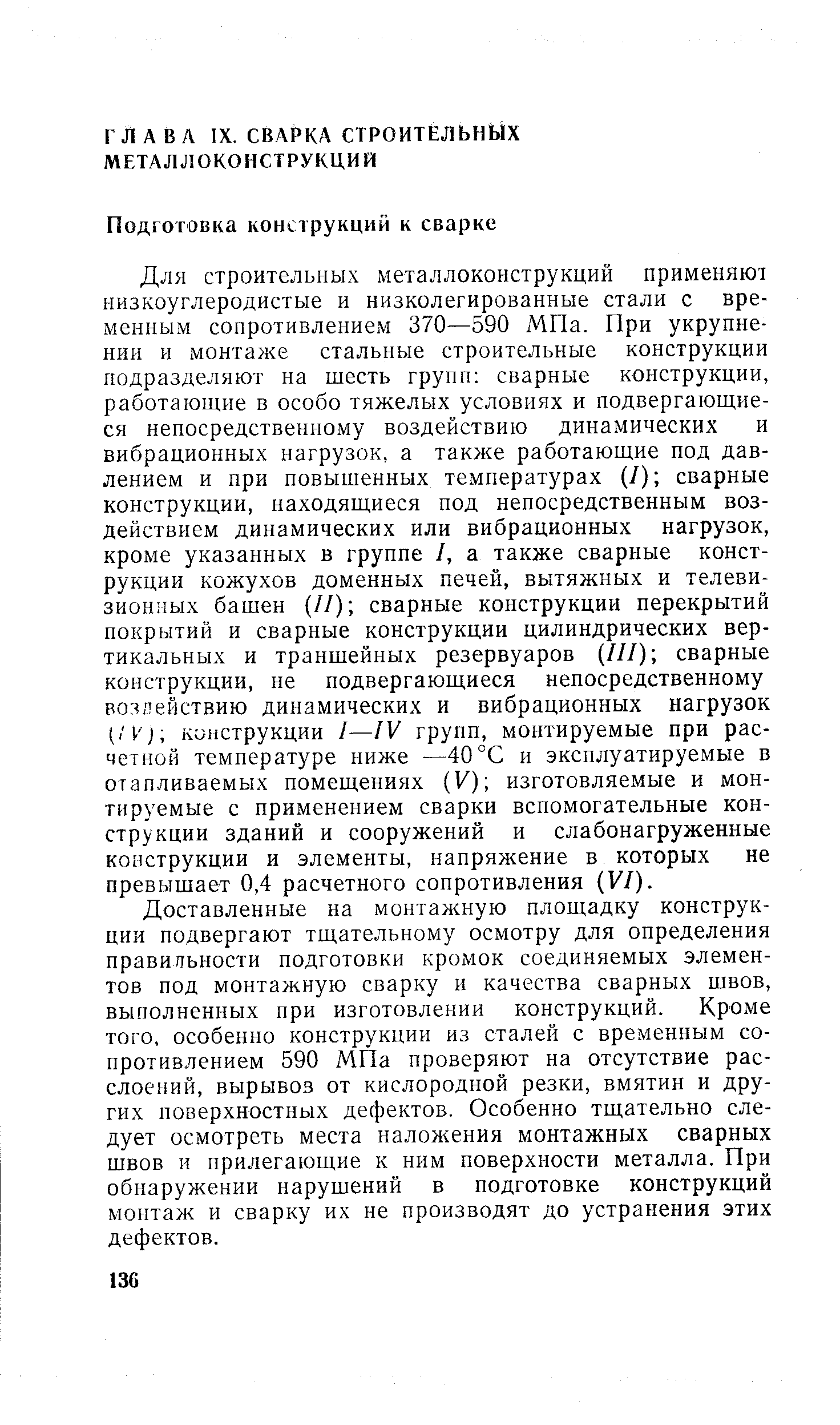 Для строительных металлоконструкций применяют низкоуглеродистые и низколегированные стали с временным сопротивлением 370—590 МПа. При укрупнении и монтаже стальные строительные конструкции подразделяют на шесть групп сварные конструкции, работающие в особо тяжелых условиях и подвергающиеся непосредственному воздействию динамических и вибрационных нагрузок, а также работающие под давлением и при повышенных температурах (/) сварные конструкции, находящиеся под непосредственным воздействием динамических или вибрационных нагрузок, кроме указанных в группе I, а также сварные конструкции кожухов доменных печей, вытяжных и телевизионных башен (//) сварные конструкции перекрытий покрытий и сварные конструкции цилиндрических вертикальных и траншейных резервуаров (///) сварные конструкции, не подвергающиеся непосредственному воздействию динамических и вибрационных нагрузок (/P j кипструкции I—IV групп, монтируемые при расчетной температуре ниже —40 °С и эксплуатируемые в отапливаемых помещениях (У) изготовляемые и монтируемые с применением сварки вспомогательные конструкции зданий и сооружений и слабонагруженные конструкции и элементы, напряжение в которых не превышает 0,4 расчетного сопротивления VI).
