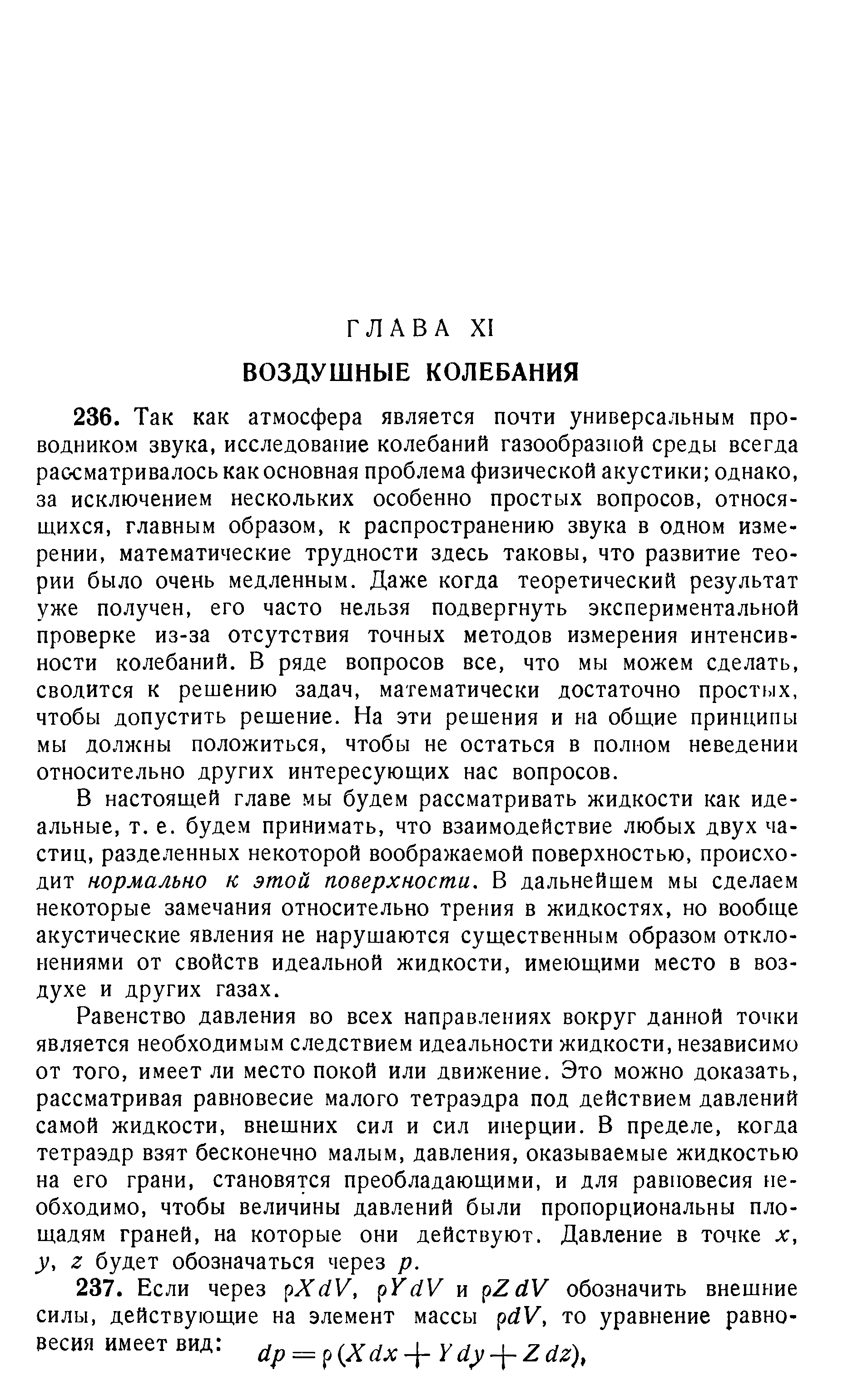 В настоящей главе мы будем рассматривать жидкости как идеальные, т. е. будем принимать, что взаимодействие любых двух частиц, разделенных некоторой воображаемой поверхностью, происходит нормально к этой поверхности. В дальнейшем мы сделаем некоторые замечания относительно трения в жидкостях, но вообще акустические явления не нарушаются существенным образом отклонениями от свойств идеальной жидкости, имеющими место в воздухе и других газах.
