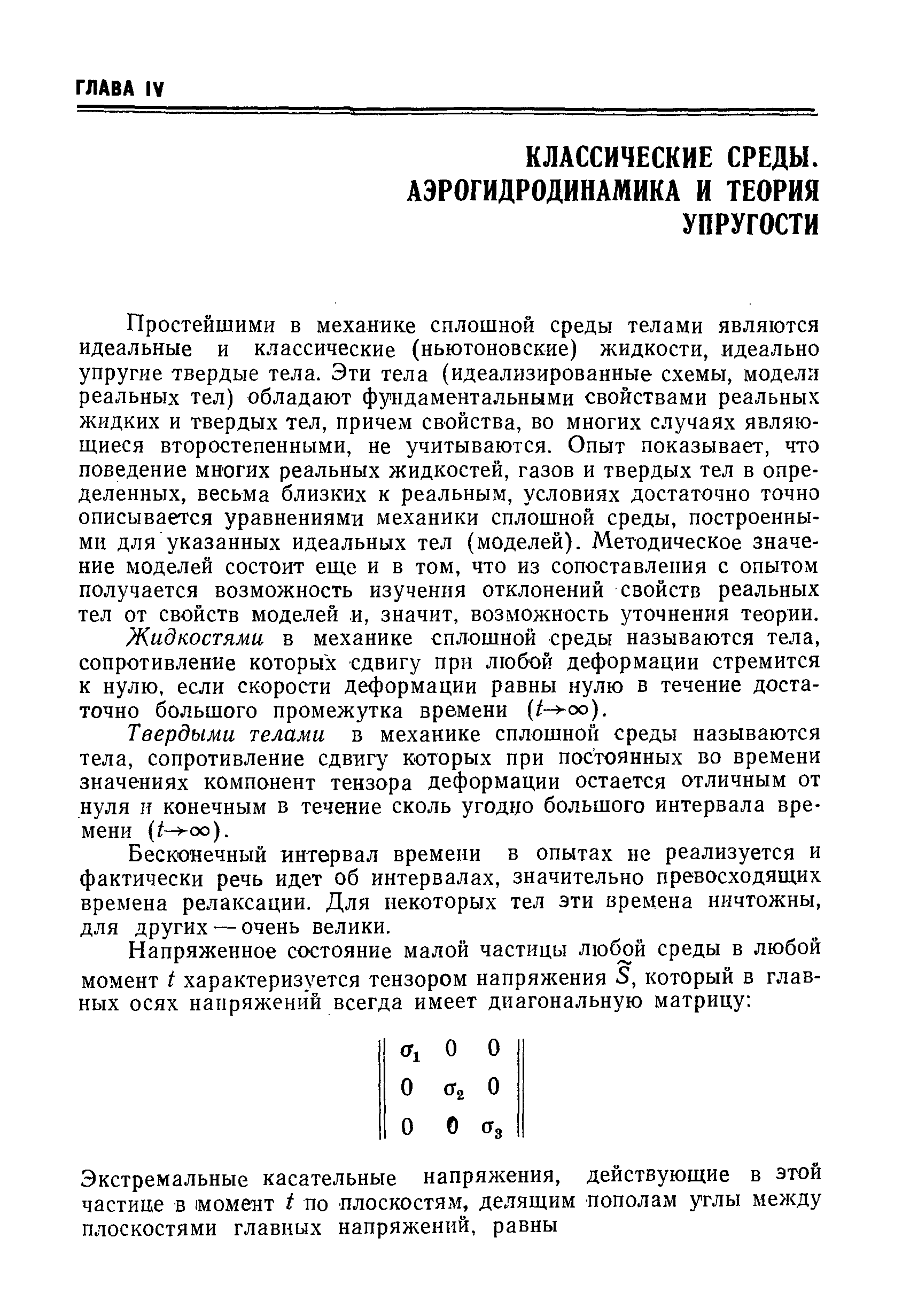 Простейшими в механике сплошной среды телами являются идеальные и классические (ньютоновские) жидкости, идеально упругие твердые тела. Эти тела (идеализированные схемы, модели реальных тел) обладают фундаментальными свойствами реальных жидких и твердых тел, причем свойства, во многих случаях являющиеся второстепенными, не учитываются. Опыт показывает, что поведение многих реальных жидкостей, газов и твердых тел в определенных, весьма близких к реальным, условиях достаточно точно описывается уравнениями механики сплошной среды, построенными для указанных идеальных тел (моделей). Методическое значение моделей состоит еще и в том, что из сопоставления с опытом получается возможность изучения отклонений свойств реальных тел от свойств моделей и, значит, возможность уточнения теории.
