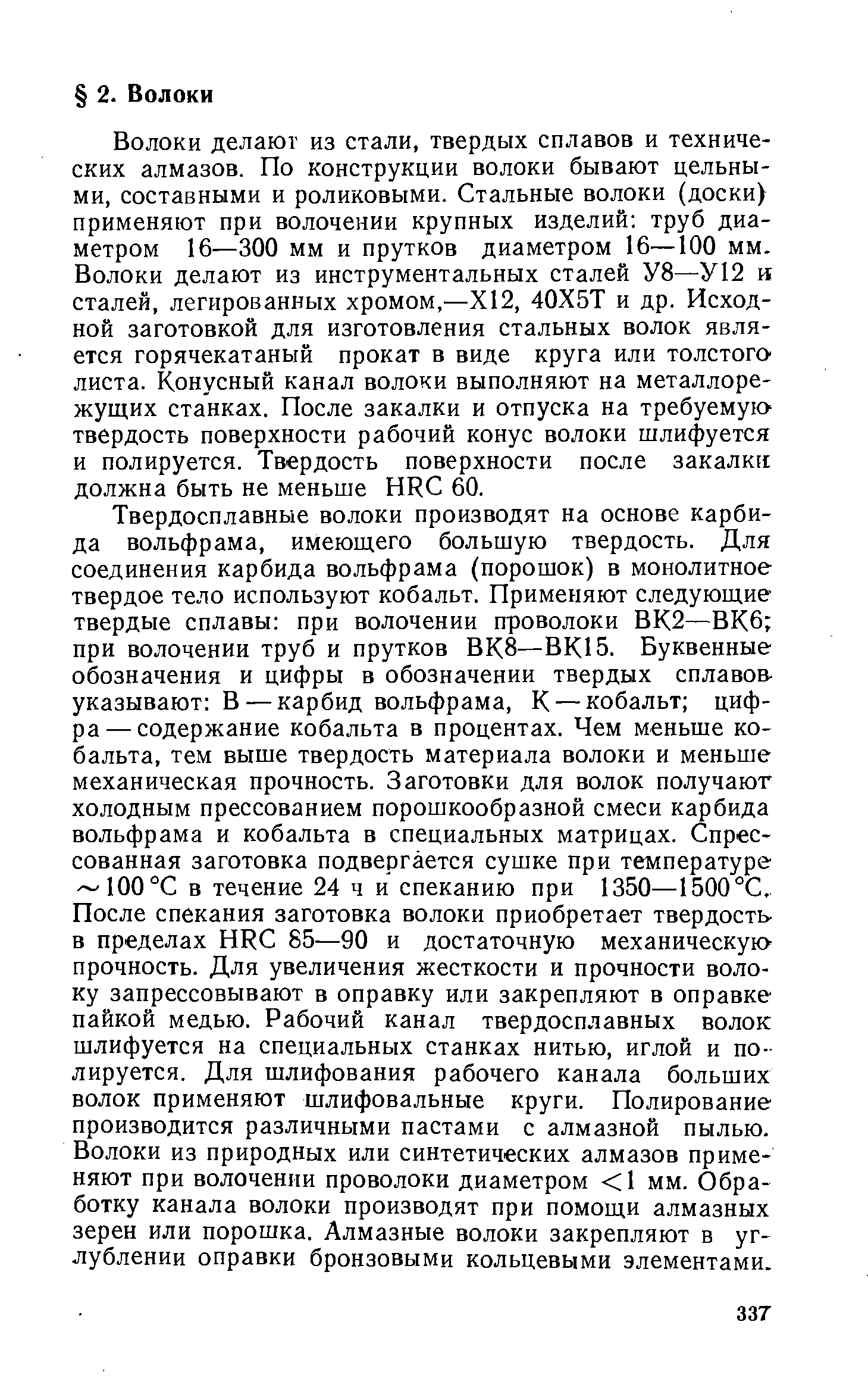 Твердосплавные волоки производят на основе карбида вольфрама, имеющего большую твердость. Для соединения карбида вольфрама (порошок) в монолитное твердое тело используют кобальт. Применяют следующие твердые сплавы при волочении проволоки ВК2—ВК6 при волочении труб и прутков ВК8—ВК15. Буквенные обозначения и цифры в обозначении твердых сплавов-указывают В — карбид вольфрама, К — кобальт цифра— содержание кобальта в процентах. Чем меньше кобальта, тем выше твердость материала волоки и меньше механическая прочность. Заготовки для волок получают холодным прессованием порошкообразной смеси карбида вольфрама и кобальта в специальных матрицах. Спрессованная заготовка подвергается сушке при температуре 100°С в течение 24 ч и спеканию при 1350—1500°С, После спекания заготовка волоки приобретает твердость в пределах HR 85—90 и достаточную механическук прочность. Для увеличения жесткости и прочности волоку запрессовывают в оправку или закрепляют в оправке пайкой медью. Рабочий канал твердосплавных волок шлифуется на специальных станках нитью, иглой и полируется. Для шлифования рабочего канала больших волок применяют шлифовальные круги. Полирование производится различными пастами с алмазной пылью. Волоки из природных или синтетических алмазов применяют при волочении проволоки диаметром 1 мм. Обработку канала волоки производят при помощи алмазных зерен или порошка. Алмазные волоки закрепляют в углублении оправки бронзовыми кольцевыми элементами.
