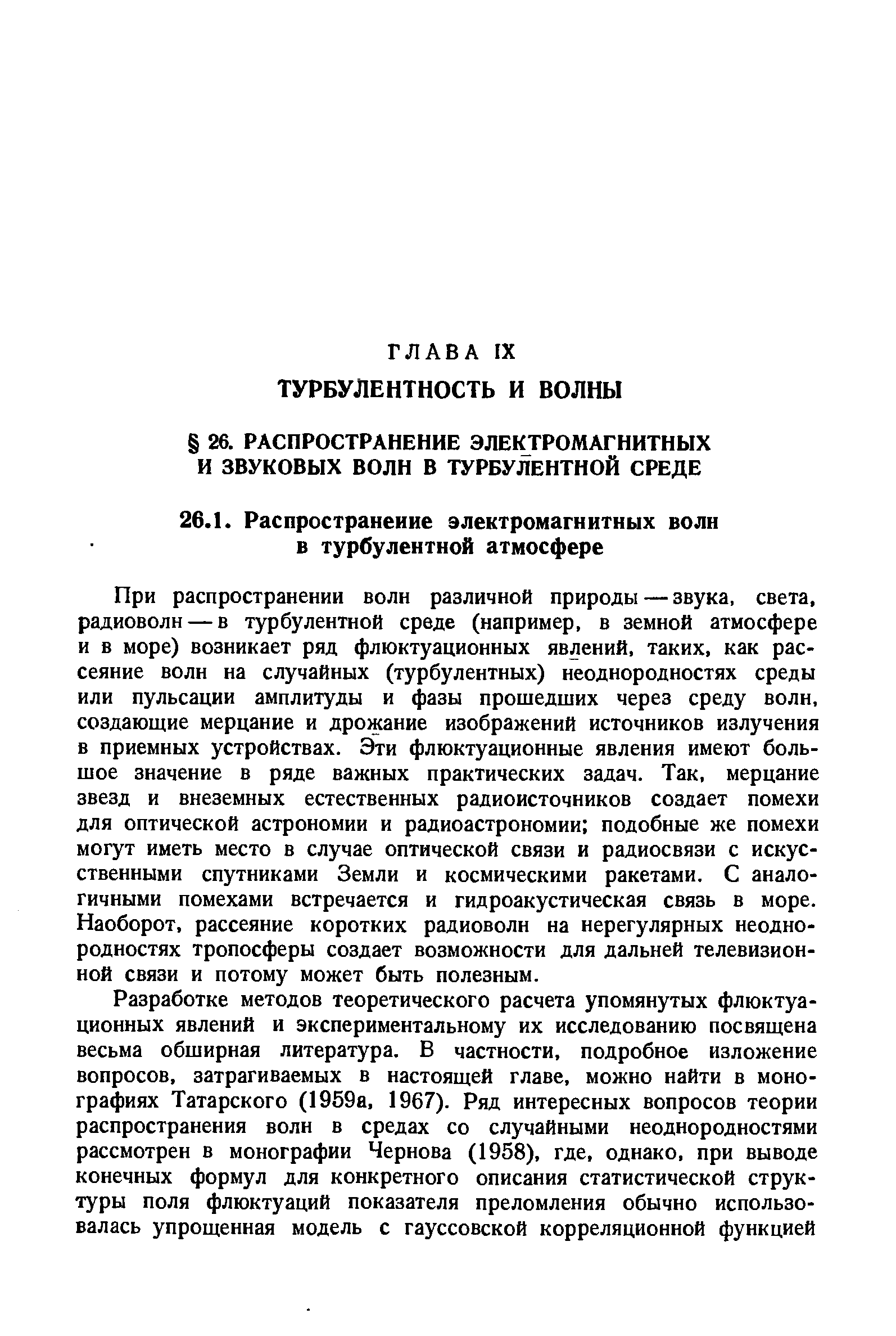 При распространении волн различной природы — звука, света, радиоволн — в турбулентной среде (например, в земной атмосфере и Б море) возникает ряд флюктуационных явлений, таких, как рассеяние волн на случайных (турбулентных) неоднородностях среды или пульсации амплитуды и фазы прошедших через среду волн, создающие мерцание и дрожание изображений источников излучения в приемных устройствах. Эти флюктуационные явления имеют большое значение в ряде важных практических задач. Так, мерцание звезд и внеземных естественных радиоисточников создает помехи для оптической астрономии и радиоастрономии подобные же помехи могут иметь место в случае оптической связи и радиосвязи с искусственными спутниками Земли и космическими ракетами. С аналогичными помехами встречается и гидроакустическая связь в море. Наоборот, рассеяние коротких радиоволн на нерегулярных неоднородностях тропосферы создает возможности для дальней телевизионной связи и потому может быть полезным.
