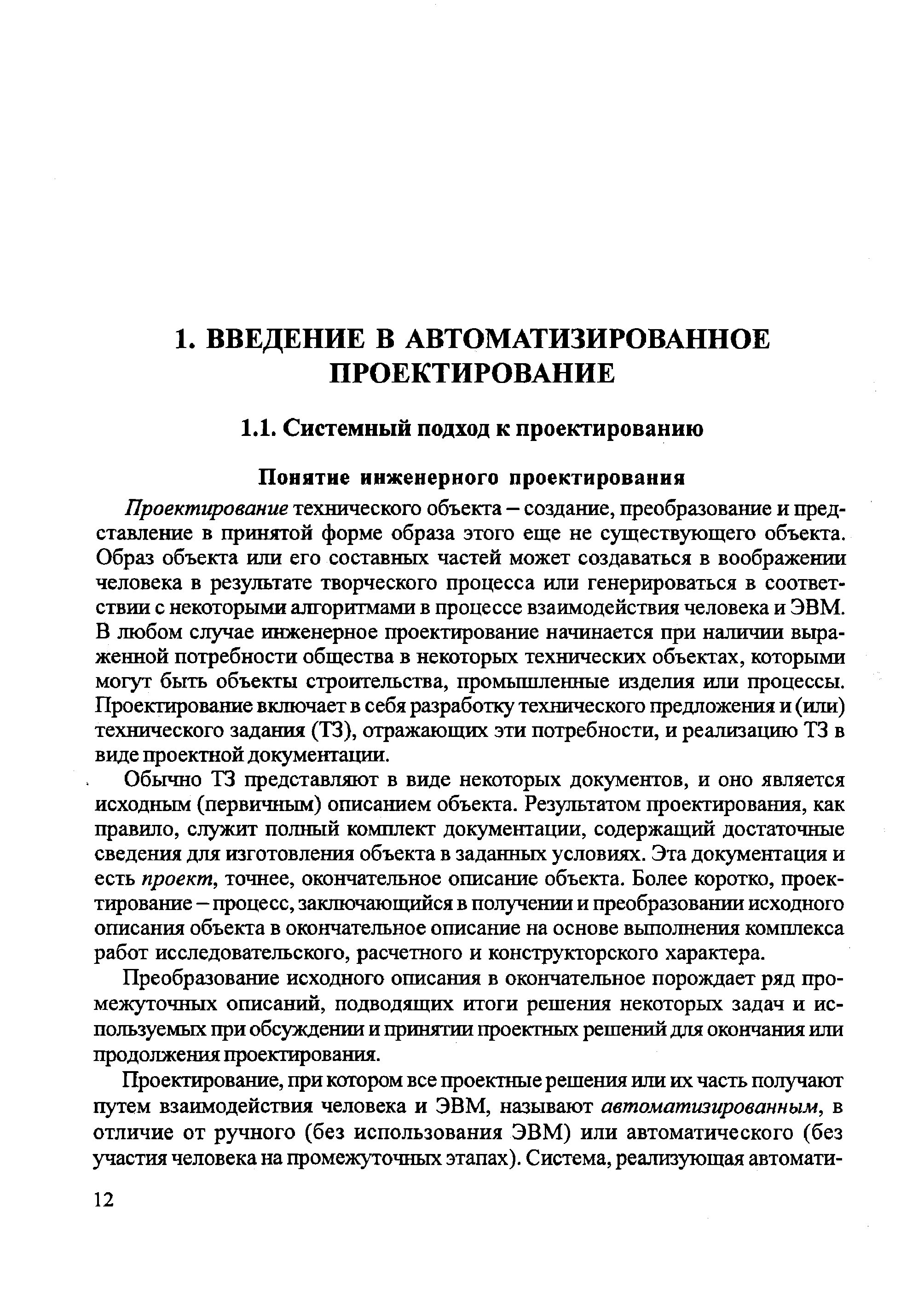 Проектирование технического объекта — создание, преобразование и представление в принятой форме образа этого еще не существующего объекта. Образ объекта или его составных частей может создаваться в воображении человека в результате творческого процесса или генерироваться в соответствии с некоторыми алгоритмами в процессе взаимодействия человека и ЭВМ. В любом случае инженерное проектирование начинается при наличии вьфа-женной потребности общества в некоторых технических объектах, которыми могут быть объекты строительства, промьпшгенные изделия или процессы. Проектирование включает в себя разработку технического предложения и (или) технического задания (ТЗ), отражающих эти потребности, и реализацию ТЗ в виде проектной документации.
