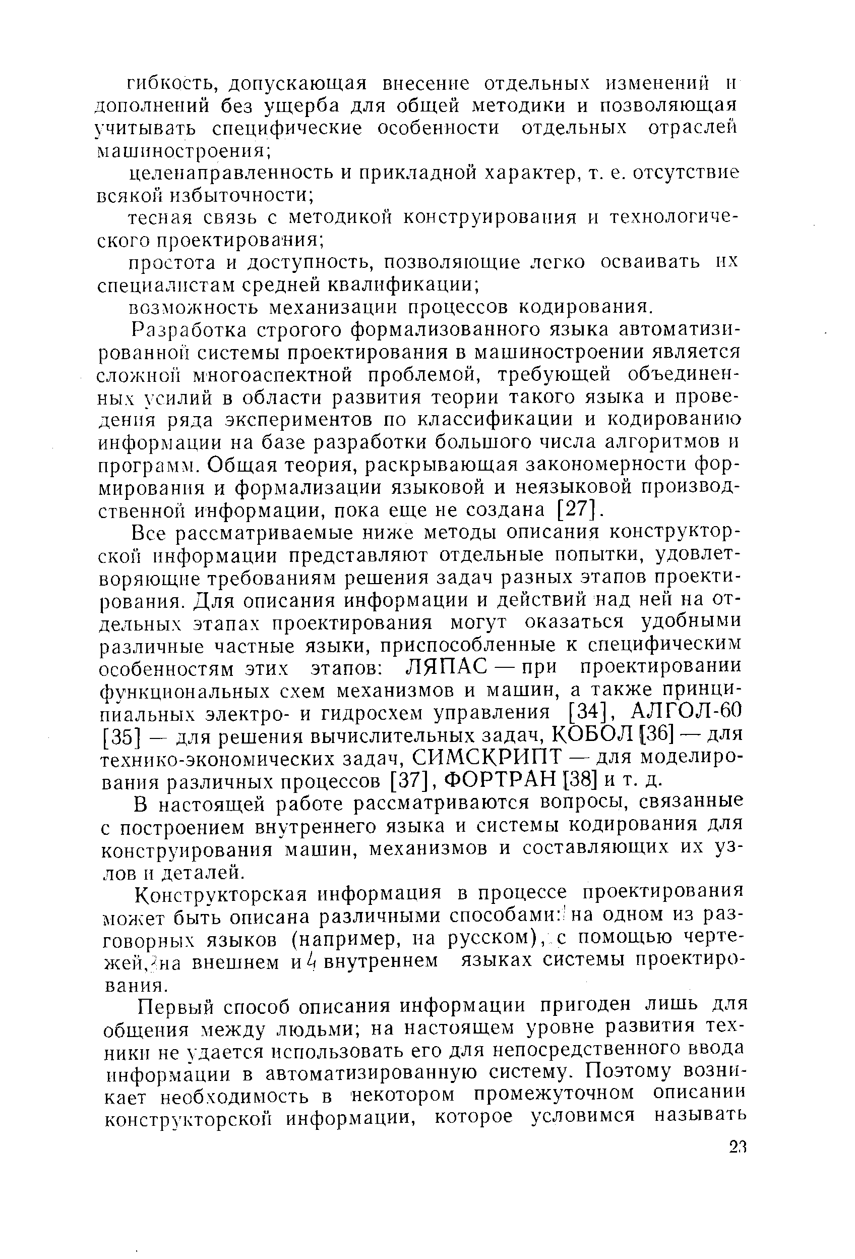 Все рассматриваемые ниже методы описания конструкторской информации представляют отдельные попытки, удовлетворяющие требованиям решения задач разных этапов проектирования. Для описания информации и действий над ней на отдельных этапах проектирования могут оказаться удобными различные частные языки, приспособленные к специфическим особенностям этих этапов ЛЯПАС — при проектировании функциональных схем механизмов и машин, а также принципиальных электро- и гидросхем управления [34], АЛГОЛ-60 [35] — для решения вычислительных задач, КОБОЛ [36] — для технико-экономических задач, СИМСКРИПТ — для моделирования различных процессов [37], ФОРТРАН [38] и т. д.
