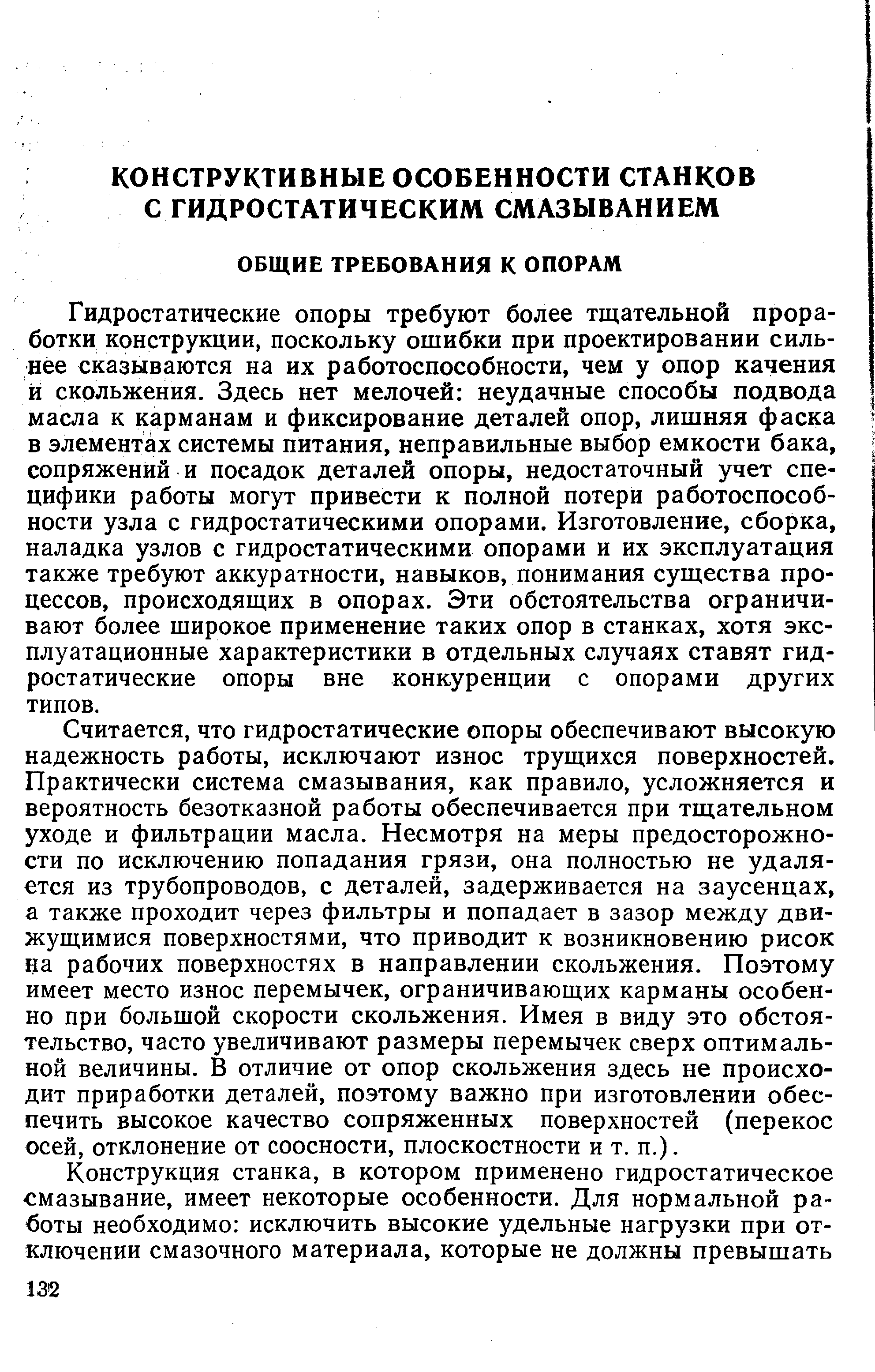 Гидростатические опоры требуют более тщательной проработки конструкции, поскольку ощибки при проектировании сильнее сказываются на их работоспособности, чем у опор качения й скольжения. Здесь нет мелочей неудачные способы подвода масла к карманам и фиксирование деталей опор, лишняя фаска в элементах системы питания, неправильные выбор емкости бака, сопряжений и посадок деталей опоры, недостаточный учет специфики работы могут привести к полной потери работоспособности узла с гидростатическими опорами. Изготовление, сборка, наладка узлов с гидростатическими опорами и их эксплуатация также требуют аккуратности, навыков, понимания существа процессов, происходящих в опорах. Эти обстоятельства ограничивают более широкое применение таких опор в станках, хотя эксплуатационные характеристики в отдельных случаях ставят гидростатические опоры вне конкуренции с опорами других типов.
