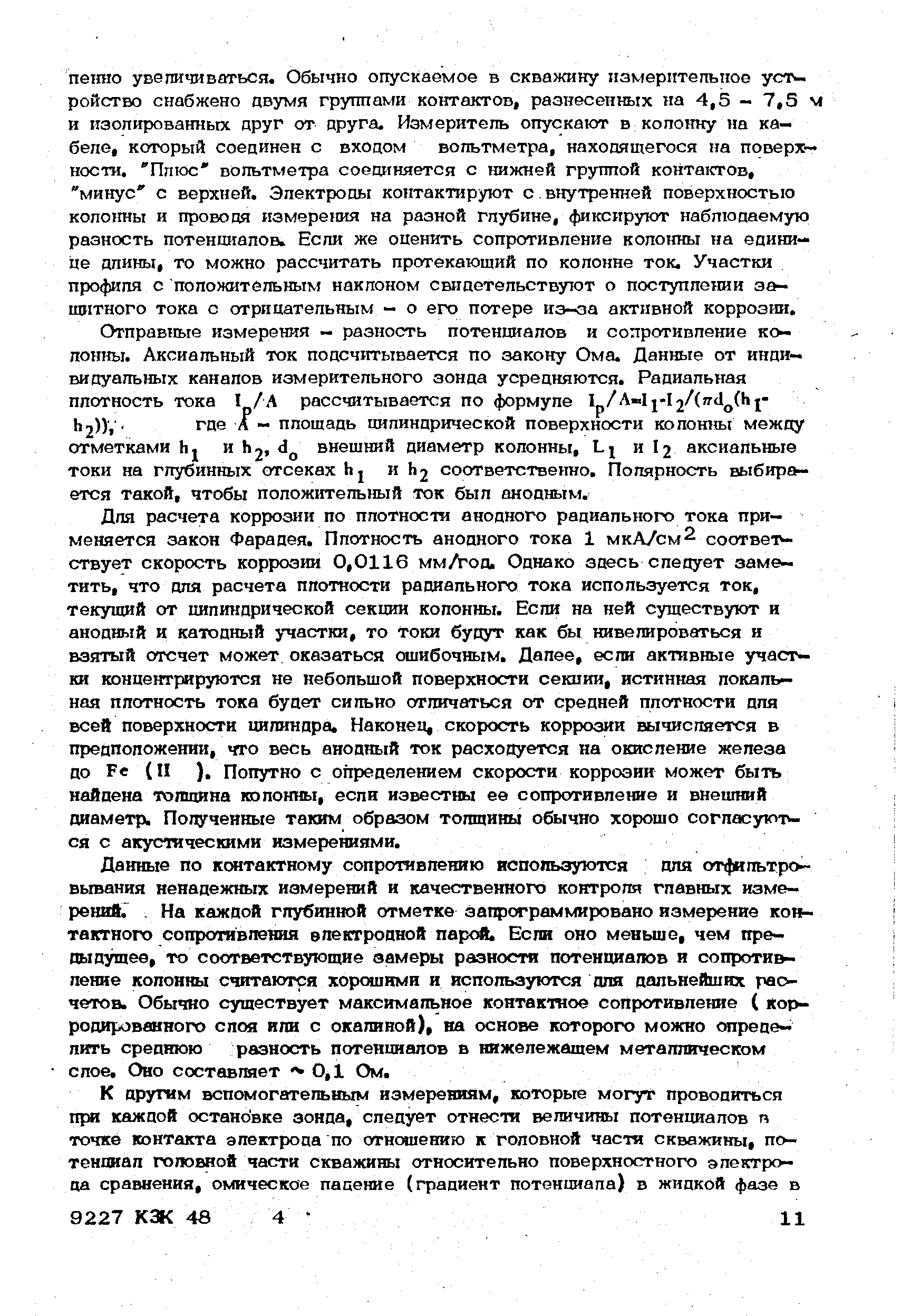 Для расчета коррозии по плотности анодного радиального тока применяется закон Фарадея. Плотность анодного тока 1 мкА/см соответствует скорость коррозии 0,0116 мм/год. Однако здесь следует заметить, что для расчета плотности радиального тока используется ток, текущий от цилиндрической секции колонны. Если на ней существуют и анодный и катодный участки, то Токи будут как бы нивелироваться и взятый отсчет может оказаться ошибочным. Далее, если активные участки концентрируются не небольшой поверхности секции, истинная локальная плотность тока будет сильно отличаться от средней плотности для всей поверхности иишндра. Наконец, скорость коррозии вычисляется в предположении, что весь анодный ток расходуется на окисление железа до Ре (II ), Попутно с определением скорости коррозии может быть найдена толщина колонны, если известны ее сопротивление и внешний диаметр. Полученные таким образом толщины обычно хорошо согласуются с акустическими измерениями.
