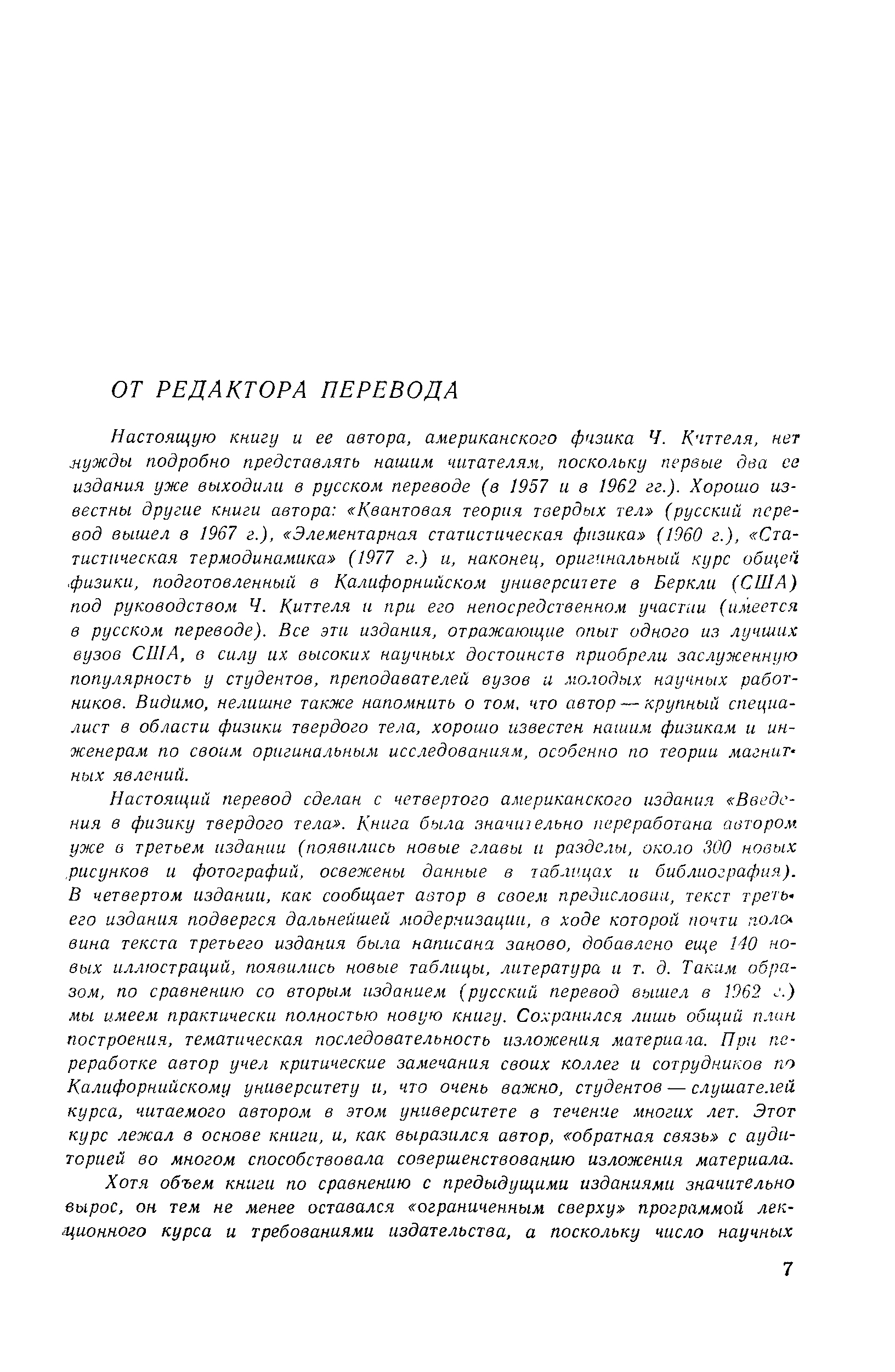 Настоящую книгу и ее автора, американского физика Ч. Кчттеля, нет мужды подробно представлять нашим читателям, поскольку первые два се издания уже выходили в русском переводе (в 1957 и в 1962 гг.). Хорошо известны другие книги автора Квантовая теория твердых тел (русский перевод вышел в 1967 г.), Элементарная статистическая физика (1960 г.), Статистическая термодинамика (1977 г.) и, наконец, оригинальный курс общей. физики, подготовленный в Калифорнийском университете в Беркли (США) под руководством Ч. Киттеля и при его непосредственном участи (имеется в русском переводе). Все эти издания, отражающие опыт одного из лучших вузов США, в силу их высоких научных достоинств приобрели заслуженную популярность у студентов, преподавателей вузов и молодых научных работников. Видимо, нелишне также напомнить о том. что автор — крупный специалист в области физики твердого тела, хорошо известен нашим физикам и инженерам по своим оригинальным исследованиям, особенно по теории магнитных явлений.
