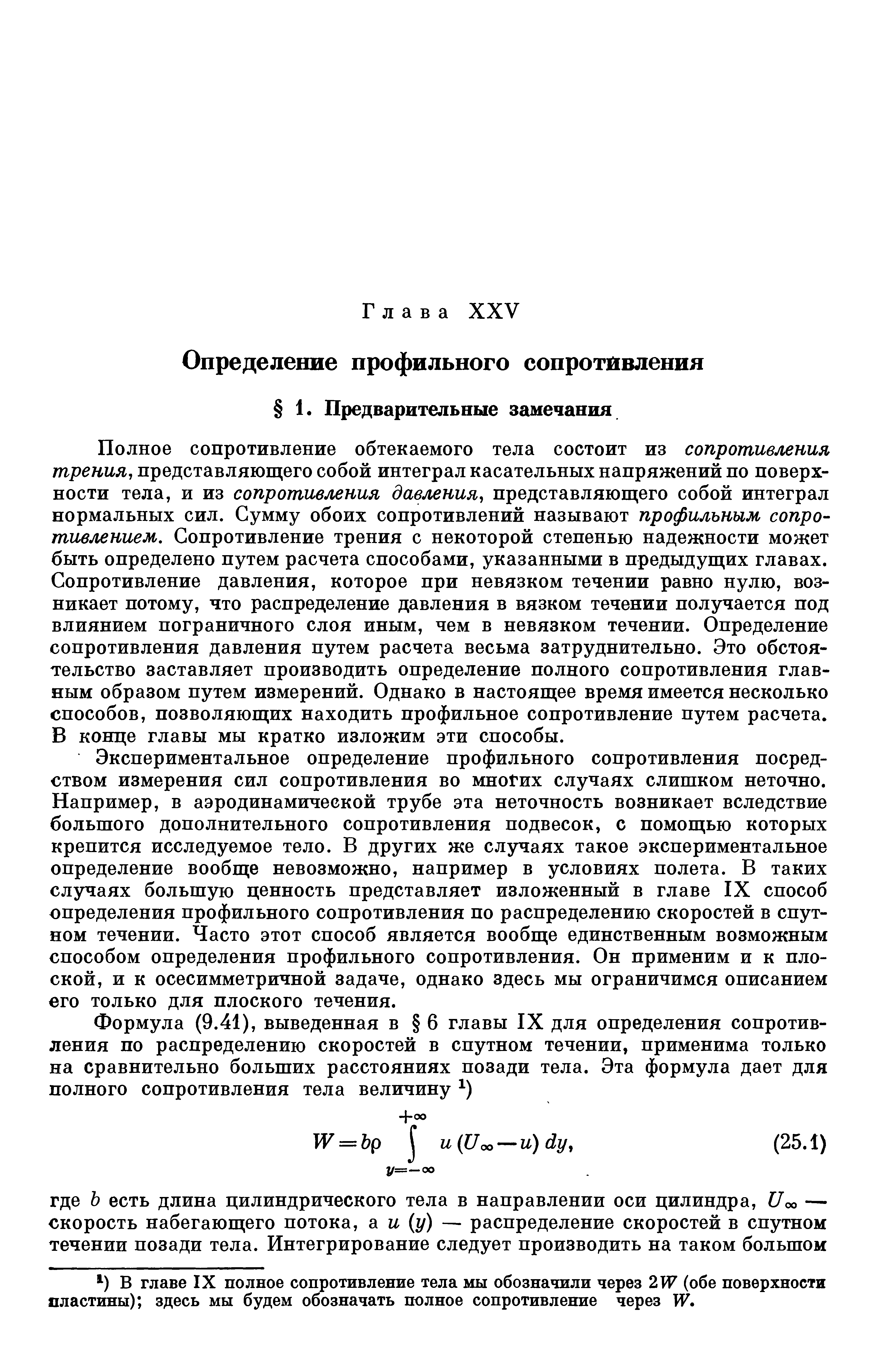 Полное сопротивление обтекаемого тела состоит из сопротивления трения, представляющего собой интеграл касательных напряжений по поверхности тела, и из сопротивления давления, представляющего собой интеграл нормальных сил. Сумму обоих сопротивлений называют профильным сопротивлением, Сопротивление трения с некоторой степенью надежности может быть определено путем расчета способами, указанными в предыдущих главах. Сопротивление давления, которое при невязком течении равно нулю, возникает потому, что распределение давления в вязком течении получается под влиянием пограничного слоя иным, чем в невязком течении. Определение сопротивления давления путем расчета весьма затруднительно. Это обстоятельство заставляет производить определение полного сопротивления главным образом путем измерений. Однако в настоящее время имеется несколько способов, позволяющих находить профильное сопротивление путем расчета. В конце главы мы кратко изложим эти способы.
