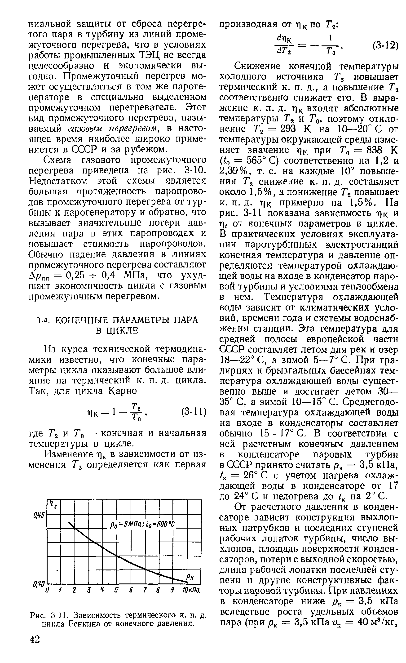 Снижение конечной температуры холодного источника повышает термический к. п. д., а повышение Га соответственно снижает его. В выражение к. п. д. г], - входят абсолютные температуры и Го, поэтому отклонение Га = 293 К на 10—20° С от температуры окружающей среды изменяет значение т)к при Го = 838 К Но = 565° С) соответственно на 1,2 и 2,39%, т. е. на каждые 10° повышения Га снижение к. п. д. составляет около 1,5%, а понижение Гг повышает к. п. д. г]к примерно на 1,5%. На рис. 3-11 показана зависимость т] и qt от конечных параметров в цикле. В практических условиях эксплуатации паротурбинных электростанций конечная температура и давление определяются температурой охлаждающей воды на входе в конденсатор паровой турбины и условиями теплообмена в нем. Температура охлаждающей воды зависит от климатических условий, времени года и системы водоснабжения станции. Эта температура для средней полосы европейской части P составляет летом для рек и озер 18—22° С, а зимой 5—7° С. При градирнях и брызгальных бассейнах температура охлаждающей воды существенно выше и достигает летом 30— 35° С, а зимой 10—15° С. Среднегодовая температура охлаждающей воды на входе в конденсаторы составляет обычно 15—17° С. В соответствии с ней расчетным конечным давлением в конденсаторе паровых турбин в СССР принято считать 3,5 кПа, 4 = 26° С с учетом нагрева охлаждающей воды в конденсаторе от 17 до 24° С и недогрева до на 2° С.
