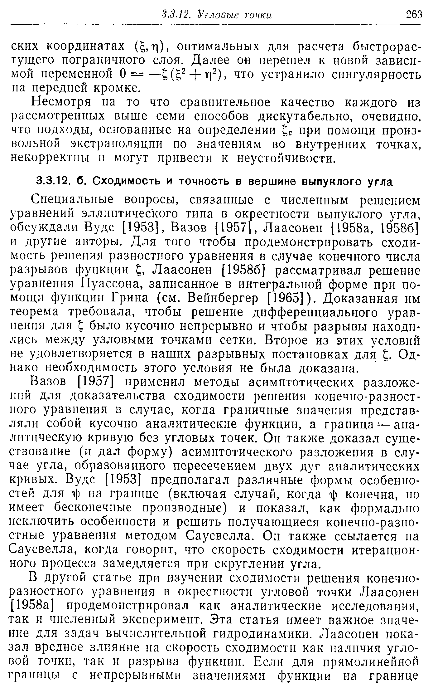 Вазов [1957] применил методы асимптотических разложений для доказательства сходимости решения конечно-разностного уравнения в случае, когда граничные значения представляли собой кусочно аналитические функции, а граница — аналитическую кривую без угловых точек. Он также доказал существование (и дал форму) асимптотического разложения в случае угла, образованного пересечением двух дуг аналитических кривых. Вудс [1953] предполагал различные формы особенностей для т]) на границе (включая случай, когда г] конечна, но имеет бесконечные производные) и показал, как формально исключить особенности и решить получающиеся конечно-разностные уравнения методом Саусвелла. Он также ссылается на Саусвелла, когда говорит, что скорость сходимости итерационного процесса замедляется при скруглении угла.
