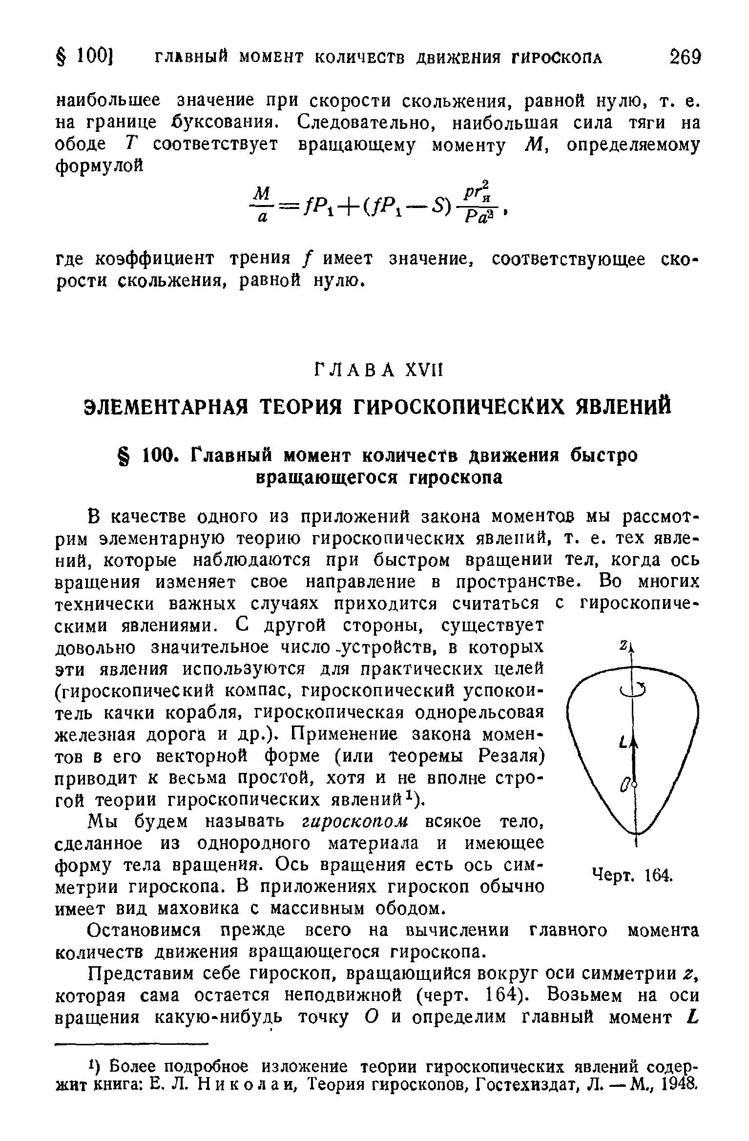 В качестве одного из приложений закона моментов мы рассмотрим элементарную теорию гироскопических явлений, т. е. тех явлений, которые наблюдаются при быстром вращении тел, когда ось вращения изменяет свое направление в пространстве. Во многих технически важных случаях приходится считаться с гироскопическими явлениями. С другой стороны, существует довольно значительное число -устройств, в которых эти явления используются для практических целей (гироскопический компас, гироскопический успокоитель качки корабля, гироскопическая однорельсовая железная дорога и др.). Применение закона моментов в его векторной форме (или теоремы Резаля) приводит к весьма простой, хотя и не вполне строгой теории гироскопических явлений ).
