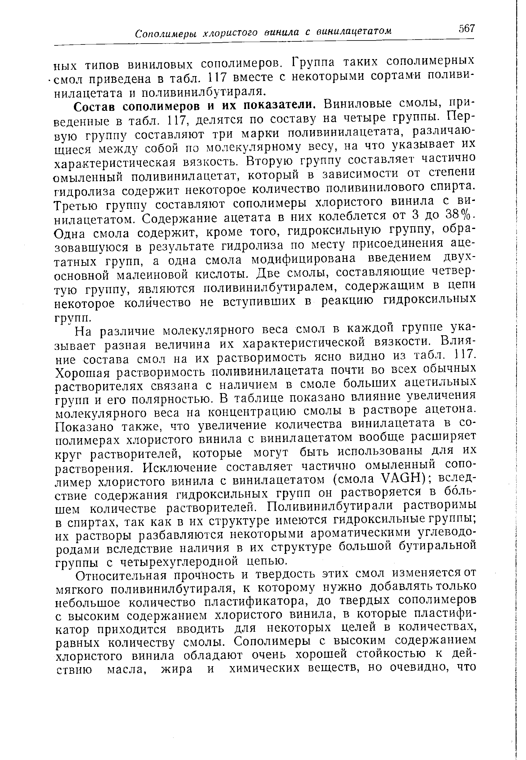 Состав сополимеров и их показатели. Виниловые смолы, приведенные в табл. 117, делятся по составу на четыре группы. Первую группу составляют три марки поливинилацетата, различающиеся между собой по молекулярному весу, на что указывает их характеристическая вязкость. Вторую группу составляет частично омыленный поливинилацетат, который в зависимости от степени гидролиза содержит некоторое количество поливинилового спирта. Третью группу составляют сополимеры хлористого винила с ви-нилацетатом. Содержание ацетата в них колеблется от 3 до 38%. Одна смола содержит, кроме того, гидроксильную группу, образовавшуюся в результате гидролиза по месту присоединения ацетатных групп, а одна смола модифицирована введением двухосновной малеиновой кислоты. Две смолы, составляющие четвертую группу, являются поливинилбутиралем, содержащим в цепи некоторое количество не вступивших в реакцию гидроксильных групп.
